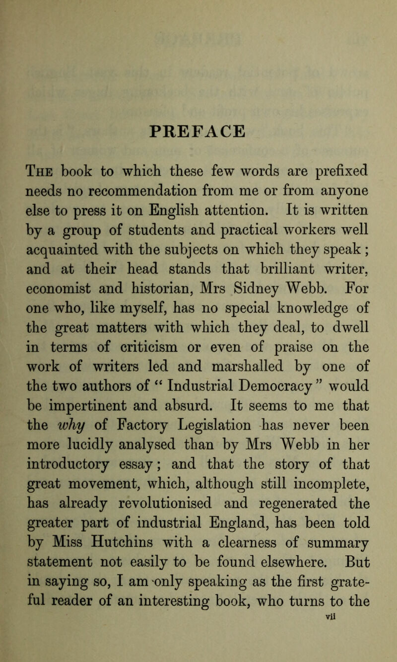 The book to which these few words are prefixed needs no recommendation from me or from anyone else to press it on English attention. It is written by a group of students and practical workers well acquainted with the subjects on which they speak ; and at their head stands that brilliant writer, economist and historian, Mrs Sidney Webb. For one who, like myself, has no special knowledge of the great matters with which they deal, to dwell in terms of criticism or even of praise on the work of writers led and marshalled by one of the two authors of “ Industrial Democracy ” would be impertinent and absurd. It seems to me that the why of Factory Legislation has never been more lucidly analysed than by Mrs Webb in her introductory essay; and that the story of that great movement, which, although still incomplete, has already revolutionised and regenerated the greater part of industrial England, has been told by Miss Hutchins with a clearness of summary statement not easily to be found elsewhere. But in saying so, I am only speaking as the first grate- ful reader of an interesting book, who turns to the