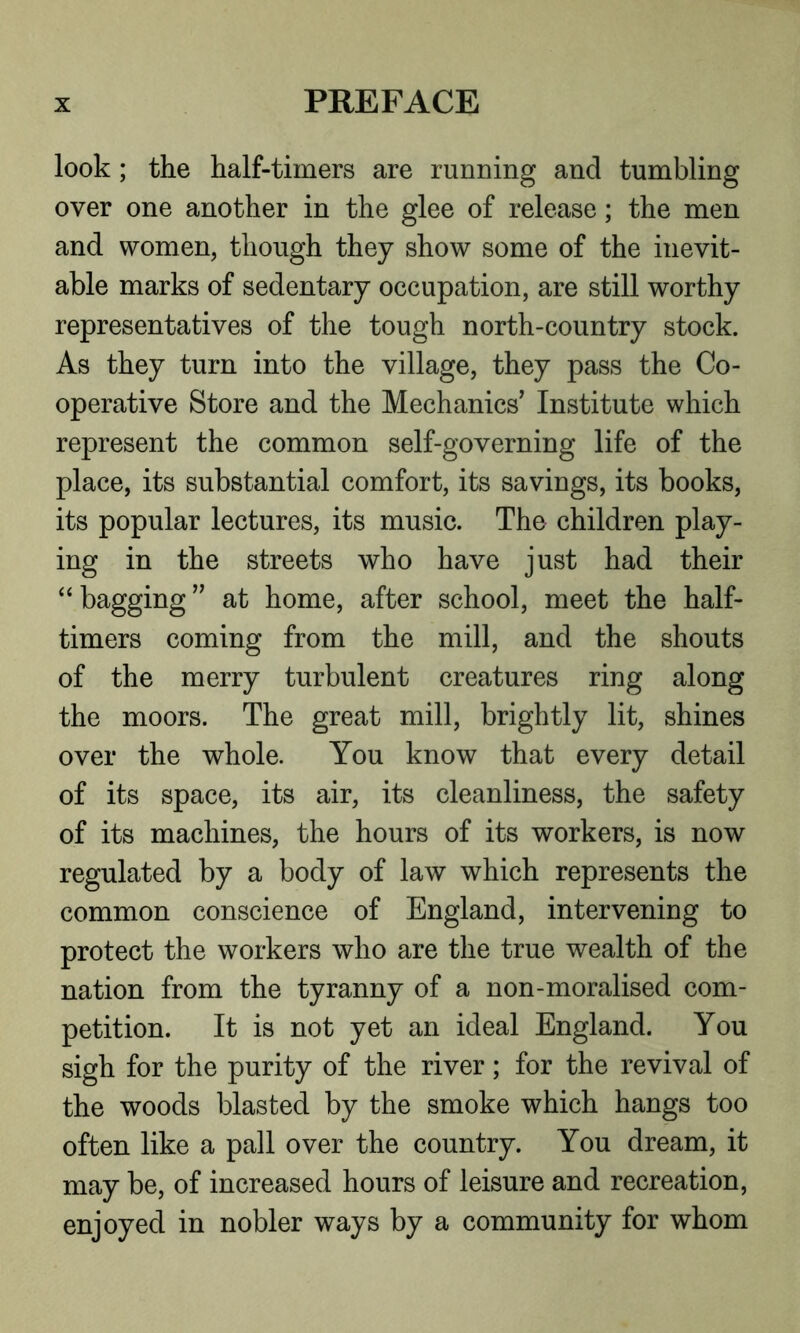 look ; the half-timers are running and tumbling over one another in the glee of release; the men and women, though they show some of the inevit- able marks of sedentary occupation, are still worthy representatives of the tough north-country stock. As they turn into the village, they pass the Co- operative Store and the Mechanics' Institute which represent the common self-governing life of the place, its substantial comfort, its savings, its books, its popular lectures, its music. The children play- ing in the streets who have just had their “bagging” at home, after school, meet the half- timers coming from the mill, and the shouts of the merry turbulent creatures ring along the moors. The great mill, brightly lit, shines over the whole. You know that every detail of its space, its air, its cleanliness, the safety of its machines, the hours of its workers, is now regulated by a body of law which represents the common conscience of England, intervening to protect the workers who are the true wealth of the nation from the tyranny of a non-moralised com- petition. It is not yet an ideal England. You sigh for the purity of the river; for the revival of the woods blasted by the smoke which hangs too often like a pall over the country. You dream, it may be, of increased hours of leisure and recreation, enjoyed in nobler ways by a community for whom