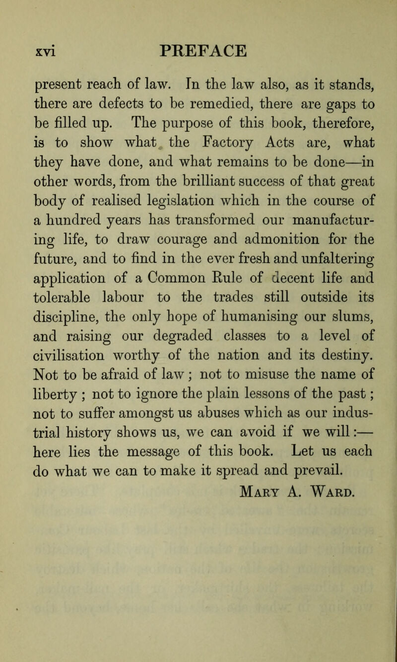 present reach of law. In the law also, as it stands, there are defects to be remedied, there are gaps to be filled np. The purpose of this book, therefore, is to show what^ the Factory Acts are, what they have done, and what remains to be done—in other words, from the brilliant success of that great body of realised legislation which in the course of a hundred years has transformed our manufactur- ing life, to draw courage and admonition for the future, and to find in the ever fresh and unfaltering application of a Common Rule of decent life and tolerable labour to the trades still outside its discipline, the only hope of humanising our slums, and raising our degraded classes to a level of civilisation worthy of the nation and its destiny. Not to be afraid of law; not to misuse the name of liberty ; not to ignore the plain lessons of the past; not to suffer amongst us abuses which as our indus- trial history shows us, we can avoid if we will:— here lies the message of this book. Let us each do what we can to make it spread and prevail. Mary A. Ward.