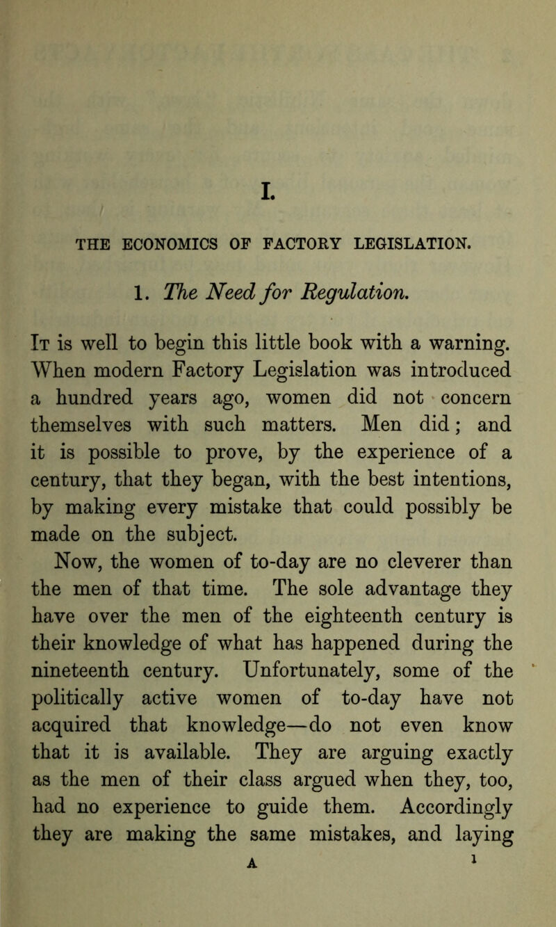 THE ECONOMICS OF FACTORY LEGISLATION. 1. The Need for Regulation. It is well to begin this little book with a warning. When modern Factory Legislation was introduced a hundred years ago, women did not concern themselves with such matters. Men did; and it is possible to prove, by the experience of a century, that they began, with the best intentions, by making every mistake that could possibly be made on the subject. Now, the women of to-day are no cleverer than the men of that time. The sole advantage they have over the men of the eighteenth century is their knowledge of what has happened during the nineteenth century. Unfortunately, some of the politically active women of to-day have not acquired that knowledge—do not even know that it is available. They are arguing exactly as the men of their class argued when they, too, had no experience to guide them. Accordingly they are making the same mistakes, and laying