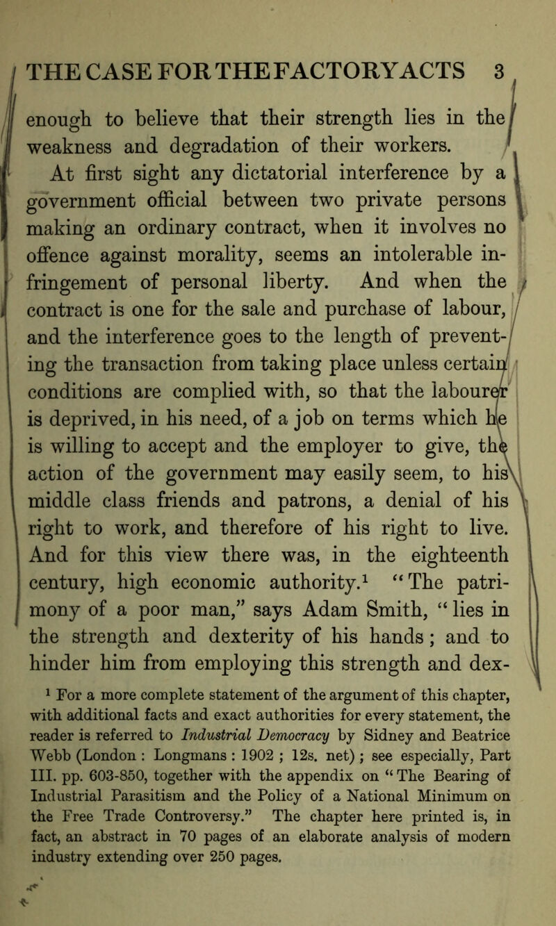 enough to believe that their strength lies in the/ weakness and degradation of their workers. ' At first sight any dictatorial interference by a \ government official between two private persons making an ordinary contract, when it involves no offence against morality, seems an intolerable in- fringement of personal liberty. And when the contract is one for the sale and purchase of labour, and the interference goes to the length of prevent- ing the transaction from taking place unless certaii conditions are complied with, so that the labour* is deprived, in his need, of a job on terms which is willing to accept and the employer to give, thi action of the government may easily seem, to his\ middle class friends and patrons, a denial of his right to work, and therefore of his right to live. And for this view there was, in the eighteenth century, high economic authority.1 “The patri- mony of a poor man,” says Adam Smith, “ lies in the strength and dexterity of his hands; and to hinder him from employing this strength and dex- 1 For a more complete statement of the argument of this chapter, with additional facts and exact authorities for every statement, the reader is referred to Industrial Democracy by Sidney and Beatrice Webb (London : Longmans : 1902 ; 12s. net) ; see especially, Part III. pp. 603-850, together with the appendix on “ The Bearing of Industrial Parasitism and the Policy of a National Minimum on the Free Trade Controversy.” The chapter here printed is, in fact, an abstract in 70 pages of an elaborate analysis of modern industry extending over 250 pages.