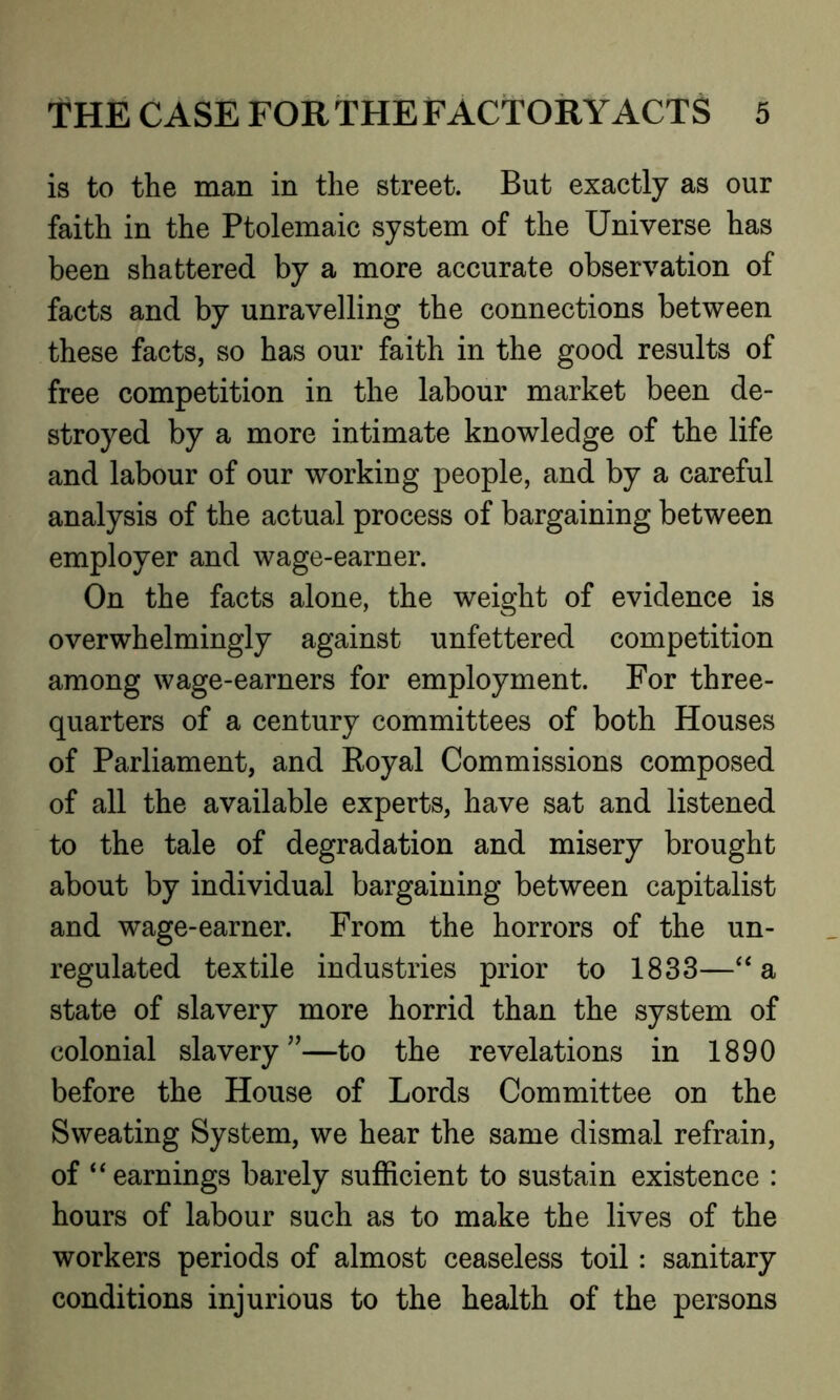 is to the man in the street. But exactly as our faith in the Ptolemaic system of the Universe has been shattered by a more accurate observation of facts and by unravelling the connections between these facts, so has our faith in the good results of free competition in the labour market been de- stroyed by a more intimate knowledge of the life and labour of our working people, and by a careful analysis of the actual process of bargaining between employer and wage-earner. On the facts alone, the weight of evidence is overwhelmingly against unfettered competition among wage-earners for employment. For three- quarters of a century committees of both Houses of Parliament, and Royal Commissions composed of all the available experts, have sat and listened to the tale of degradation and misery brought about by individual bargaining between capitalist and wage-earner. From the horrors of the un- regulated textile industries prior to 1833—“ a state of slavery more horrid than the system of colonial slavery”—to the revelations in 1890 before the House of Lords Committee on the Sweating System, we hear the same dismal refrain, of “earnings barely sufficient to sustain existence : hours of labour such as to make the lives of the workers periods of almost ceaseless toil: sanitary conditions injurious to the health of the persons