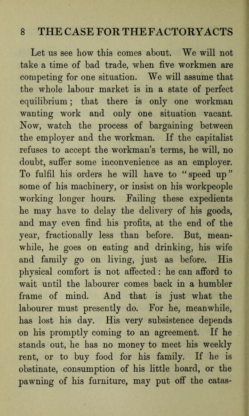 Let us see how this comes about. We will not take a time of bad trade, when five workmen are competing for one situation. We will assume that the whole labour market is in a state of perfect equilibrium; that there is only one workman wanting work and only one situation vacant. Now, watch the process of bargaining between the employer and the workman. If the capitalist refuses to accept the workmans terms, he will, no doubt, suffer some inconvenience as an employer. To fulfil his orders he will have to “speed up” some of his machinery, or insist on his workpeople working longer hours. Failing these expedients he may have to delay the delivery of his goods, and may even find his profits, at the end of the year, fractionally less than before. But, mean- while, he goes on eating and drinking, his wife and family go on living, just as before. His physical comfort is not affected: he can afford to wait until the labourer comes back in a humbler frame of mind. And that is just what the labourer must presently do. For he, meanwhile, has lost his day. His very subsistence depends on his promptly coming to an agreement. If he stands out, he has no money to meet his weekly rent, or to buy food for his family. If he is obstinate, consumption of his little hoard, or the pawning of his furniture, may put off the catas-