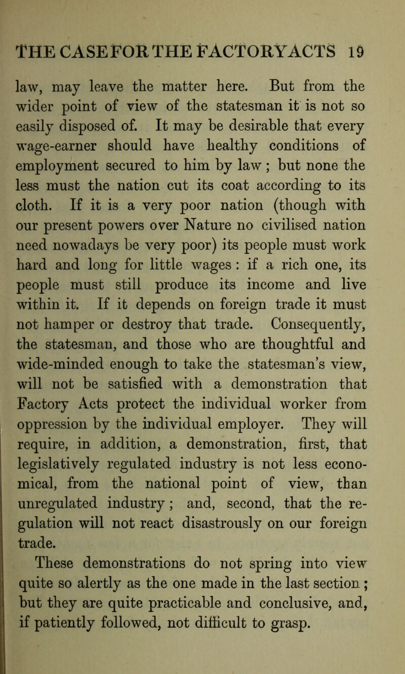 law, may leave the matter here. But from the wider point of view of the statesman it is not so easily disposed of. It may be desirable that every wage-earner should have healthy conditions of employment secured to him by law ; but none the less must the nation cut its coat according to its cloth. If it is a very poor nation (though with our present powers over Nature no civilised nation need nowadays be very poor) its people must work hard and long for little wages : if a rich one, its people must still produce its income and live within it. If it depends on foreign trade it must not hamper or destroy that trade. Consequently, the statesman, and those who are thoughtful and wide-minded enough to take the statesman’s view, will not be satisfied with a demonstration that Factory Acts protect the individual worker from oppression by the individual employer. They will require, in addition, a demonstration, first, that legislatively regulated industry is not less econo- mical, from the national point of view, than unregulated industry; and, second, that the re- gulation will not react disastrously on our foreign trade. These demonstrations do not spring into view quite so alertly as the one made in the last section ; but they are quite practicable and conclusive, and, if patiently followed, not difficult to grasp.