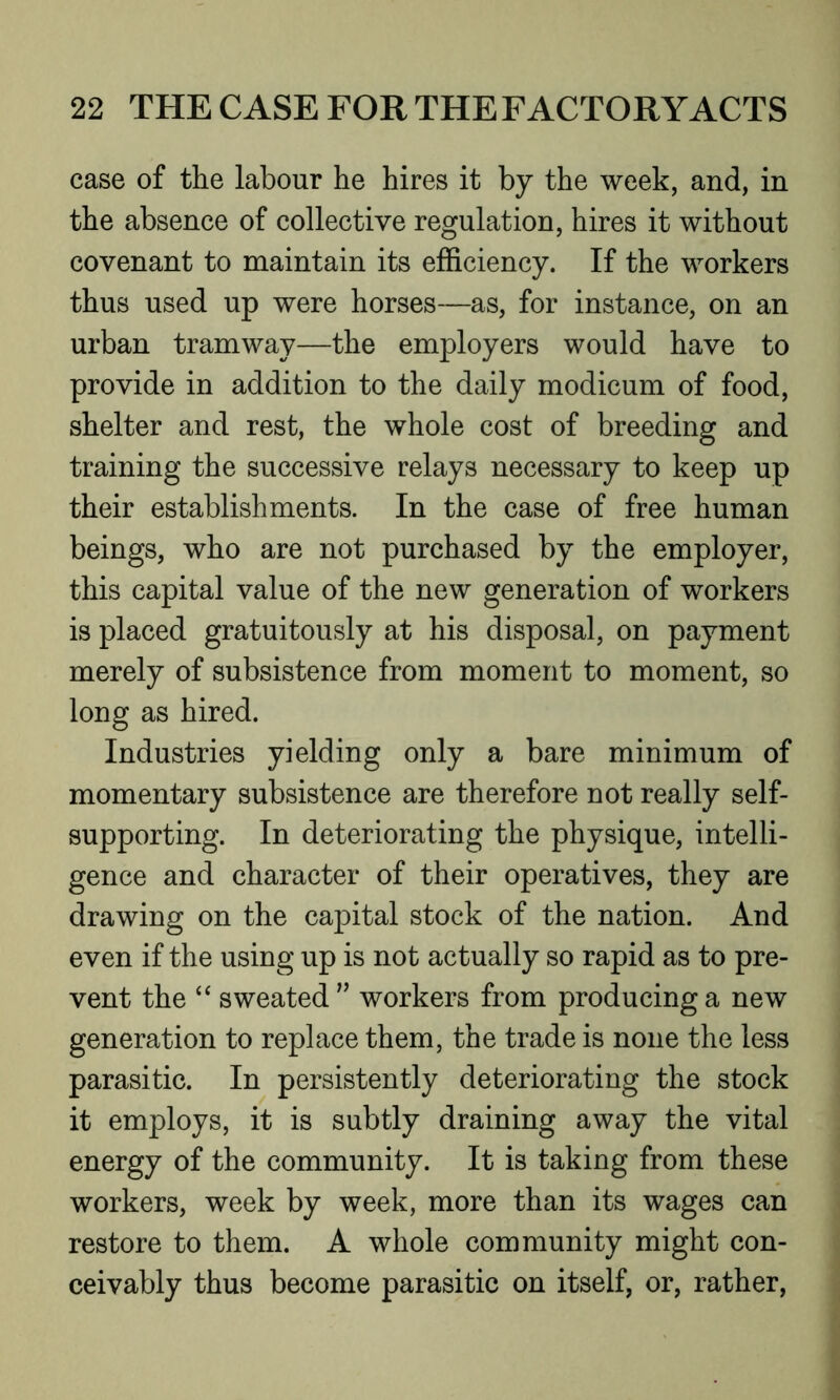 case of the labour he hires it by the week, and, in the absence of collective regulation, hires it without covenant to maintain its efficiency. If the workers thus used up were horses—as, for instance, on an urban tramway—the employers would have to provide in addition to the daily modicum of food, shelter and rest, the whole cost of breeding and training the successive relays necessary to keep up their establishments. In the case of free human beings, who are not purchased by the employer, this capital value of the new generation of workers is placed gratuitously at his disposal, on payment merely of subsistence from moment to moment, so long as hired. Industries yielding only a bare minimum of momentary subsistence are therefore not really self- supporting. In deteriorating the physique, intelli- gence and character of their operatives, they are drawing on the capital stock of the nation. And even if the using up is not actually so rapid as to pre- vent the “ sweated ” workers from producing a new generation to replace them, the trade is none the less parasitic. In persistently deteriorating the stock it employs, it is subtly draining away the vital energy of the community. It is taking from these workers, week by week, more than its wages can restore to them. A whole community might con- ceivably thus become parasitic on itself, or, rather,