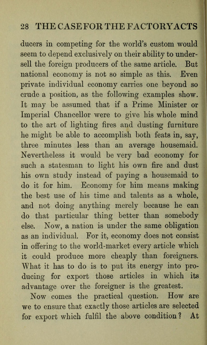 ducers in competing for the world’s custom would seem to depend exclusively on their ability to under- sell the foreign producers of the same article. But national economy is not so simple as this. Even private individual economy carries one beyond so crude a position, as the following examples show. It may be assumed that if a Prime Minister or Imperial Chancellor were to give his whole mind to the art of lighting fires and dusting furniture he might be able to accomplish both feats in, say, three minutes less than an average housemaid. Nevertheless it would be very bad economy for such a statesman to light his own fire and dust his own study instead of paying a housemaid to do it for him. Economy for him means making the best use of his time and talents as a whole, and not doing anything merely because he can do that particular thing better than somebody else. Now, a nation is under the same obligation as an individual. For it, economy does not consist in offering to the world-market every article which it could produce more cheaply than foreigners. What it has to do is to put its energy into pro- ducing for export those articles in which its advantage over the foreigner is the greatest. Now comes the practical question. How are we to ensure that exactly those articles are selected for export which fulfil the above condition ? At