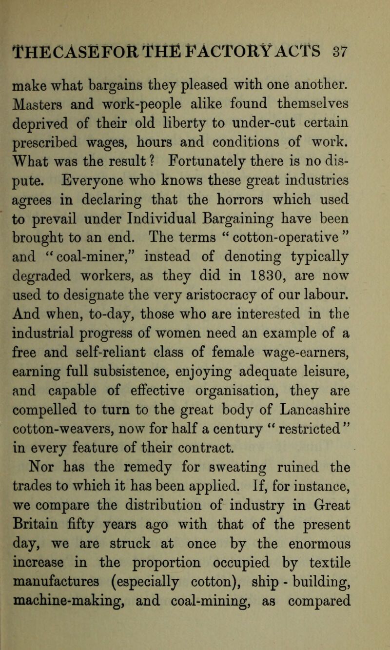 make what bargains they pleased with one another. Masters and work-people alike found themselves deprived of their old liberty to under-cut certain prescribed wages, hours and conditions of work. What was the result ? Fortunately there is no dis- pute. Everyone who knows these great industries agrees in declaring that the horrors which used to prevail under Individual Bargaining have been brought to an end. The terms “ cotton-operative ” and “ coal-miner,” instead of denoting typically degraded workers, as they did in 1830, are now used to designate the very aristocracy of our labour. And when, to-day, those who are interested in the industrial progress of women need an example of a free and self-reliant class of female wage-earners, earning full subsistence, enjoying adequate leisure, and capable of effective organisation, they are compelled to turn to the great body of Lancashire cotton-weavers, now for half a century “ restricted ” in every feature of their contract. Nor has the remedy for sweating ruined the trades to which it has been applied. If, for instance, we compare the distribution of industry in Great Britain fifty years ago with that of the present day, we are struck at once by the enormous increase in the proportion occupied by textile manufactures (especially cotton), ship - building, machine-making, and coal-mining, as compared