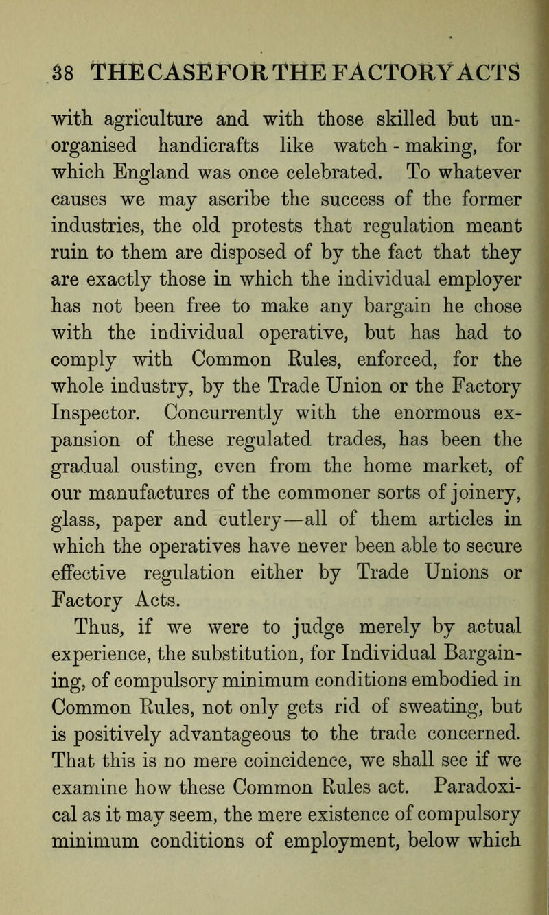 with agriculture and with those skilled but un- organised handicrafts like watch - making, for which England was once celebrated. To whatever causes we may ascribe the success of the former industries, the old protests that regulation meant ruin to them are disposed of by the fact that they are exactly those in which the individual employer has not been free to make any bargain he chose with the individual operative, but has had to comply with Common Rules, enforced, for the whole industry, by the Trade Union or the Factory Inspector. Concurrently with the enormous ex- pansion of these regulated trades, has been the gradual ousting, even from the home market, of our manufactures of the commoner sorts of joinery, glass, paper and cutlery—all of them articles in which the operatives have never been able to secure effective regulation either by Trade Unions or Factory Acts. Thus, if we were to judge merely by actual experience, the substitution, for Individual Bargain- ing, of compulsory minimum conditions embodied in Common Rules, not only gets rid of sweating, but is positively advantageous to the trade concerned. That this is no mere coincidence, we shall see if we examine how these Common Rules act. Paradoxi- cal as it may seem, the mere existence of compulsory minimum conditions of employment, below which