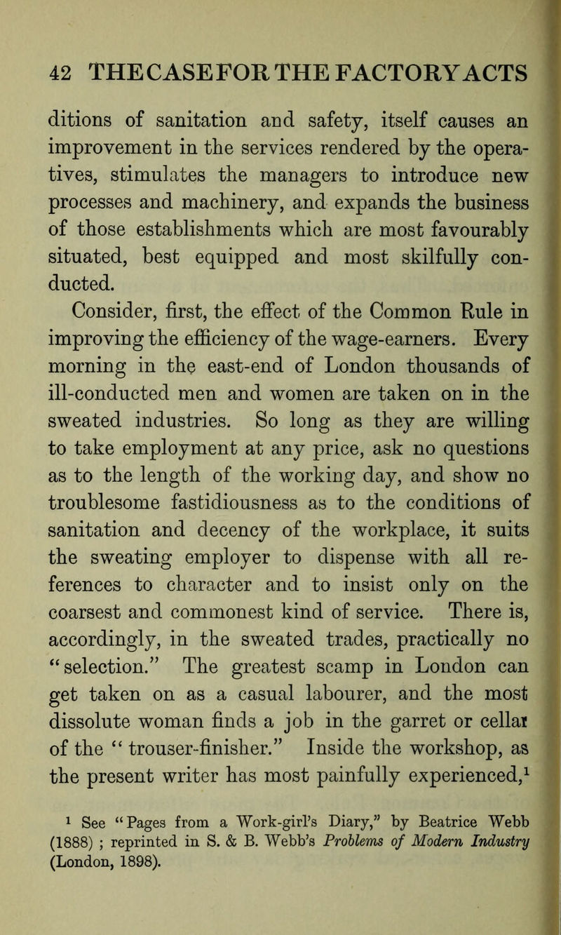ditions of sanitation and safety, itself causes an improvement in the services rendered by the opera- tives, stimulates the managers to introduce new processes and machinery, and expands the business of those establishments which are most favourably situated, best equipped and most skilfully con- ducted. Consider, first, the effect of the Common Rule in improving the efficiency of the wage-earners. Every morning in the east-end of London thousands of ill-conducted men and women are taken on in the sweated industries. So long as they are willing to take employment at any price, ask no questions as to the length of the working day, and show no troublesome fastidiousness as to the conditions of sanitation and decency of the workplace, it suits the sweating employer to dispense with all re- ferences to character and to insist only on the coarsest and commonest kind of service. There is, accordingly, in the sweated trades, practically no “selection.” The greatest scamp in London can get taken on as a casual labourer, and the most dissolute woman finds a job in the garret or cellar of the “ trouser-finisher.” Inside the workshop, as the present writer has most painfully experienced,1 1 See “Pages from a Work-girl’s Diary,” by Beatrice Webb (1888) ; reprinted in S. & B. Webb’s Problems of Modern Industry (London, 1898).