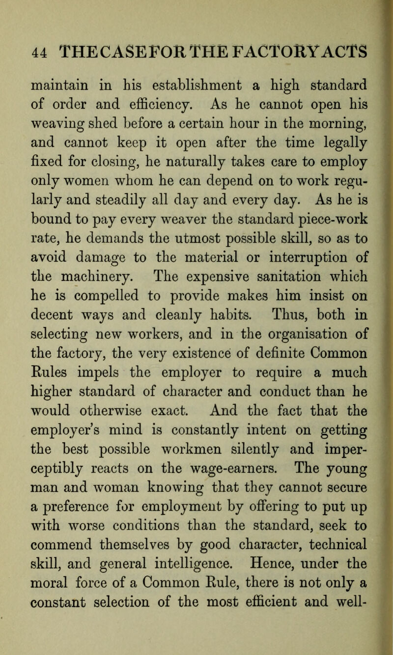 maintain in his establishment a high standard of order and efficiency. As he cannot open his weaving shed before a certain hour in the morning, and cannot keep it open after the time legally fixed for closing, he naturally takes care to employ only women whom he can depend on to work regu- larly and steadily all day and every day. As he is bound to pay every weaver the standard piece-work rate, he demands the utmost possible skill, so as to avoid damage to the material or interruption of the machinery. The expensive sanitation which he is compelled to provide makes him insist on decent ways and cleanly habits. Thus, both in selecting new workers, and in the organisation of the factory, the very existence of definite Common Rules impels the employer to require a much higher standard of character and conduct than he would otherwise exact. And the fact that the employers mind is constantly intent on getting the best possible workmen silently and imper- ceptibly reacts on the wage-earners. The young man and woman knowing that they cannot secure a preference for employment by offering to put up with worse conditions than the standard, seek to commend themselves by good character, technical skill, and general intelligence. Hence, under the moral force of a Common Rule, there is not only a constant selection of the most efficient and well-