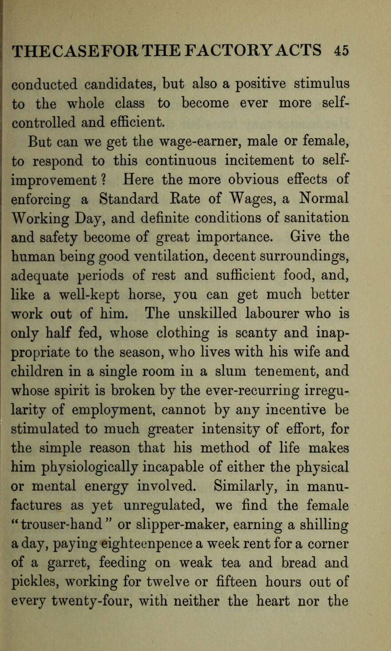 | conducted candidates, but also a positive stimulus ! to the whole class to become ever more self- controlled and efficient. But can we get the wage-earner, male or female, I to respond to this continuous incitement to self- , improvement ? Here the more obvious effects of i enforcing a Standard Rate of Wages, a Normal Working Day, and definite conditions of sanitation and safety become of great importance. Give the human being good ventilation, decent surroundings, adequate periods of rest and sufficient food, and, like a well-kept horse, you can get much better work out of him. The unskilled labourer who is only half fed, whose clothing is scanty and inap- propriate to the season, who lives with his wife and children in a single room in a slum tenement, and whose spirit is broken by the ever-recurring irregu- larity of employment, cannot by any incentive be stimulated to much greater intensity of effort, for the simple reason that his method of life makes him physiologically incapable of either the physical or mental energy involved. Similarly, in manu- factures as yet unregulated, we find the female “ trouser-hand ” or slipper-maker, earning a shilling a day, paying eightecnpence a week rent for a corner of a garret, feeding on weak tea and bread and pickles, working for twelve or fifteen hours out of every twenty-four, with neither the heart nor the