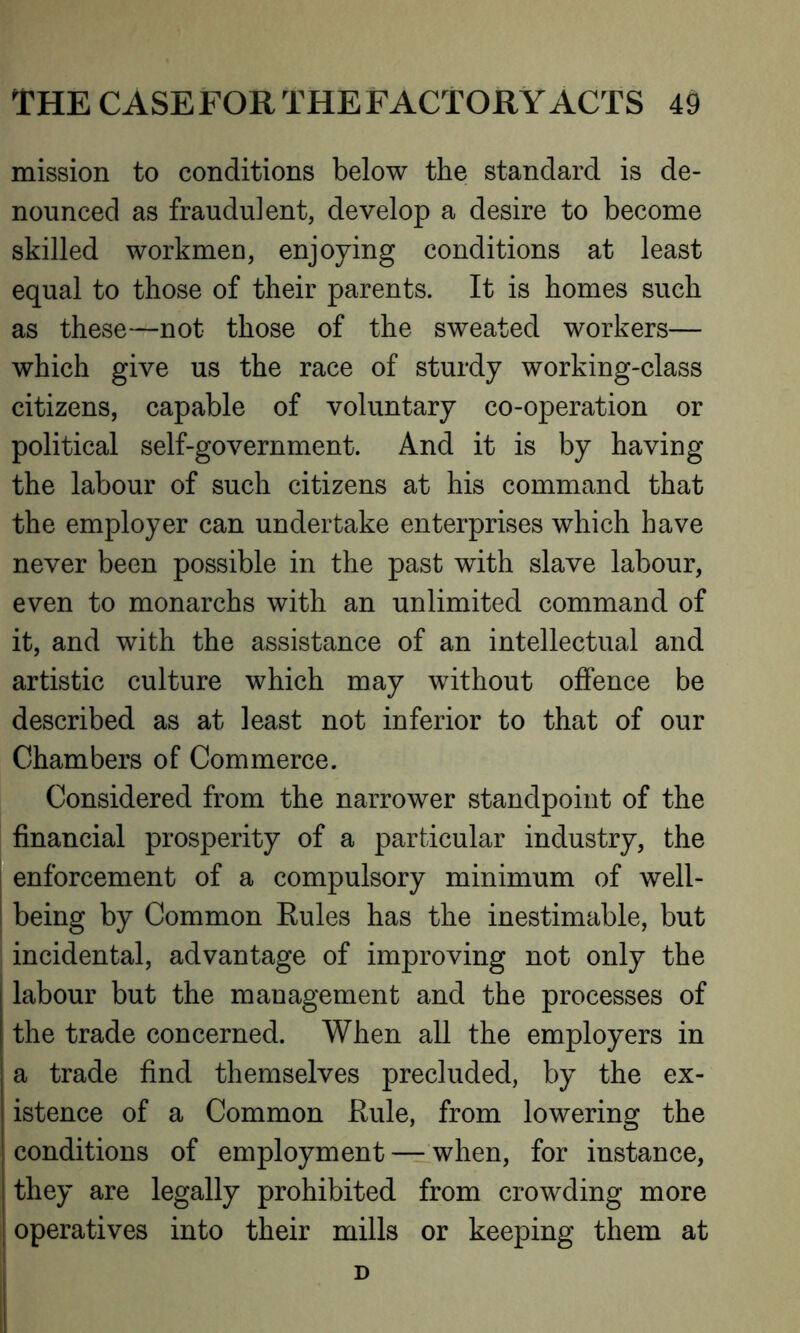 mission to conditions below the standard is de- nounced as frauduient, develop a desire to become skilled workmen, enjoying conditions at least equal to those of their parents. It is homes such as these—not those of the sweated workers— which give us the race of sturdy working-class citizens, capable of voluntary co-operation or political self-government. And it is by having the labour of such citizens at his command that the employer can undertake enterprises which have never been possible in the past with slave labour, even to monarchs with an unlimited command of it, and with the assistance of an intellectual and artistic culture which may without offence be described as at least not inferior to that of our Chambers of Commerce. Considered from the narrower standpoint of the financial prosperity of a particular industry, the enforcement of a compulsory minimum of well- being by Common Rules has the inestimable, but incidental, advantage of improving not only the I labour but the management and the processes of | the trade concerned. When all the employers in | a trade find themselves precluded, by the ex- i istence of a Common Rule, from lowering the conditions of employment — when, for instance, I they are legally prohibited from crowding more | operatives into their mills or keeping them at D