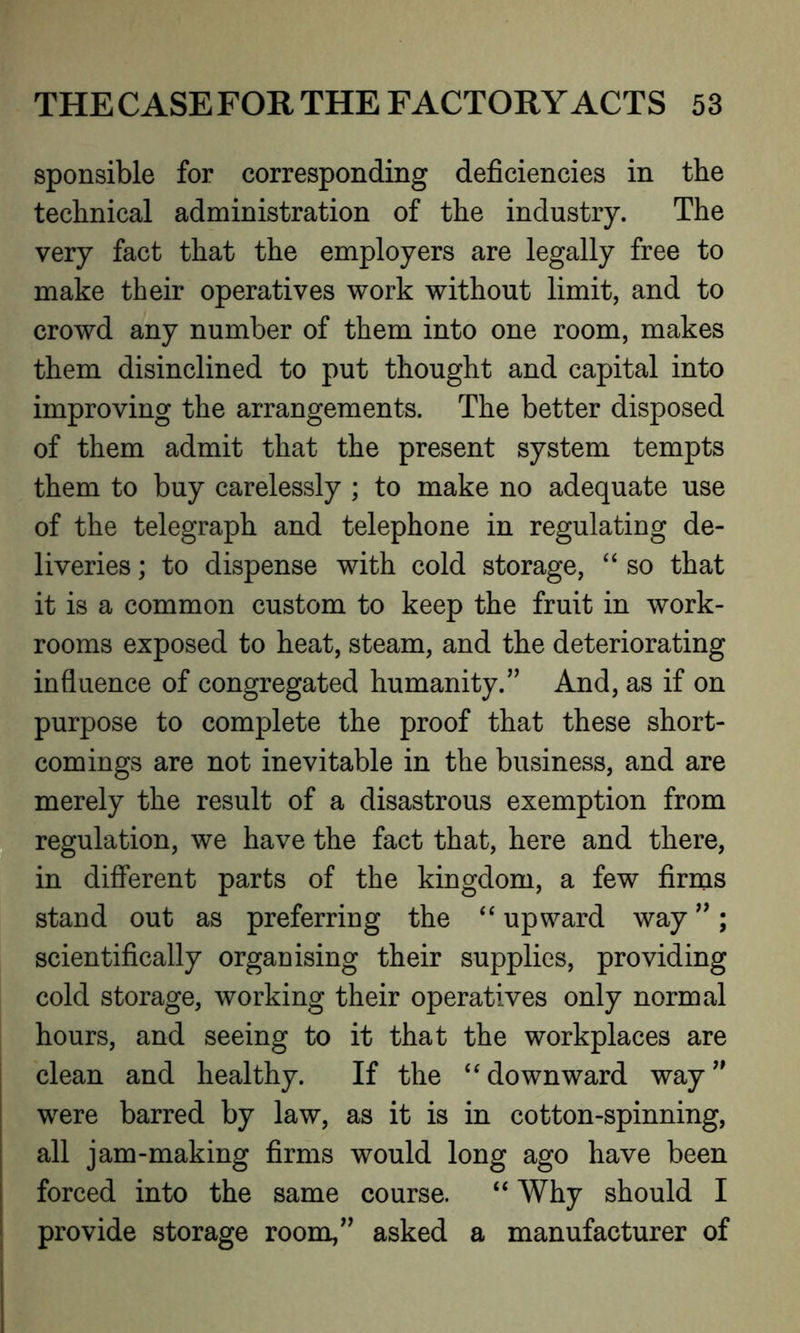 sponsible for corresponding deficiencies in the technical administration of the industry. The very fact that the employers are legally free to make their operatives work without limit, and to crowd any number of them into one room, makes them disinclined to put thought and capital into improving the arrangements. The better disposed of them admit that the present system tempts them to buy carelessly ; to make no adequate use of the telegraph and telephone in regulating de- liveries ; to dispense with cold storage, “ so that it is a common custom to keep the fruit in work- rooms exposed to heat, steam, and the deteriorating influence of congregated humanity.’’ And, as if on purpose to complete the proof that these short- comings are not inevitable in the business, and are merely the result of a disastrous exemption from regulation, we have the fact that, here and there, in different parts of the kingdom, a few firms stand out as preferring the “ upward way ”; scientifically organising their supplies, providing cold storage, working their operatives only normal hours, and seeing to it that the workplaces are clean and healthy. If the “ downward way ” were barred by law, as it is in cotton-spinning, all jam-making firms would long ago have been forced into the same course. “ Why should I provide storage room,” asked a manufacturer of