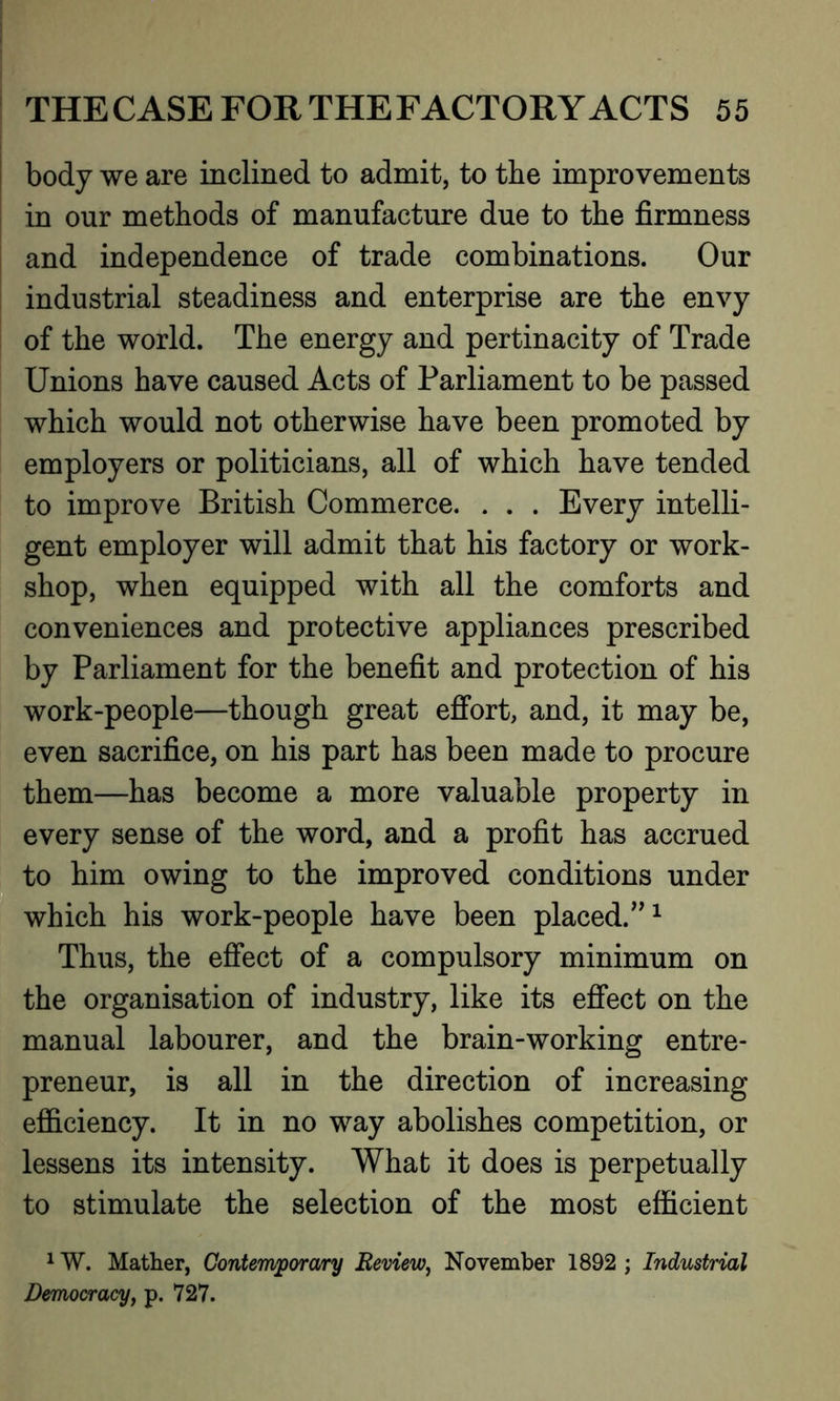 body we are inclined to admit, to the improvements in our methods of manufacture due to the firmness and independence of trade combinations. Our industrial steadiness and enterprise are the envy of the world. The energy and pertinacity of Trade Unions have caused Acts of Parliament to be passed which would not otherwise have been promoted by employers or politicians, all of which have tended to improve British Commerce. . . . Every intelli- gent employer will admit that his factory or work- shop, when equipped with all the comforts and conveniences and protective appliances prescribed by Parliament for the benefit and protection of his work-people—though great effort, and, it may be, even sacrifice, on his part has been made to procure them—has become a more valuable property in every sense of the word, and a profit has accrued to him owing to the improved conditions under which his work-people have been placed.”1 Thus, the effect of a compulsory minimum on the organisation of industry, like its effect on the manual labourer, and the brain-working entre- preneur, is all in the direction of increasing efficiency. It in no way abolishes competition, or lessens its intensity. What it does is perpetually to stimulate the selection of the most efficient 1W. Mather, Contemporary Review, November 1892 ; Industrial Democracy, p. 727.