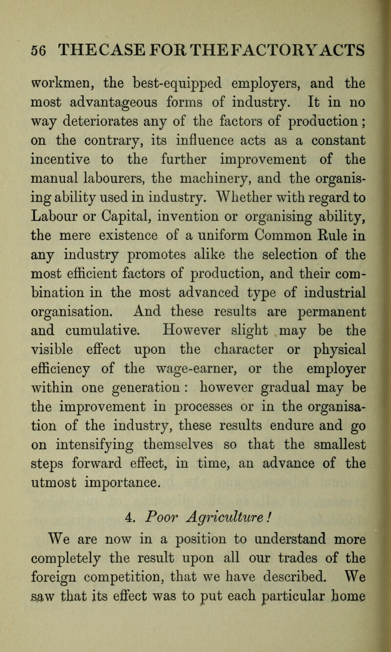 workmen, the best-equipped employers, and the most advantageous forms of industry. It in no way deteriorates any of the factors of production; on the contrary, its influence acts as a constant incentive to the further improvement of the manual labourers, the machinery, and the organis- ing ability used in industry. Whether with regard to Labour or Capital, invention or organising ability, the mere existence of a uniform Common Rule in any industry promotes alike the selection of the most efficient factors of production, and their com- bination in the most advanced type of industrial organisation. And these results are permanent and cumulative. However slight may be the visible effect upon the character or physical efficiency of the wage-earner, or the employer within one generation : however gradual may be the improvement in processes or in the organisa- tion of the industry, these results endure and go on intensifying themselves so that the smallest steps forward effect, in time, an advance of the utmost importance. 4. Poor Agriculture ! We are now in a position to understand more completely the result upon all our trades of the foreign competition, that we have described. We s&w that its effect was to put each particular home