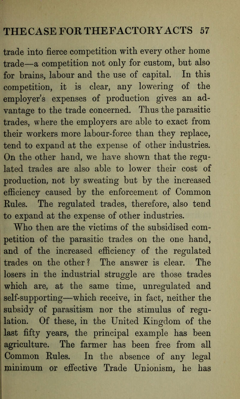trade into fierce competition with every other home trade—a competition not only for custom, but also for brains, labour and the use of capital. In this competition, it is clear, any lowering of the employers expenses of production gives an ad- vantage to the trade concerned. Thus the parasitic trades, where the employers are able to exact from their workers more labour-force than they replace, tend to expand at the expense of other industries. On the other hand, we have shown that the regu- lated trades are also able to lower their cost of production, not by sweating but by the increased efficiency caused by the enforcement of Common Eules. The regulated trades, therefore, also tend to expand at the expense of other industries. Who then are the victims of the subsidised com- petition of the parasitic trades on the one hand, and of the increased efficiency of the regulated trades on the other ? The answer is clear. The losers in the industrial struggle are those trades which are, at the same time, unregulated and ; self-supporting—which receive, in fact, neither the subsidy of parasitism nor the stimulus of regu- lation. Of these, in the United Kingdom of the last fifty years, the principal example has been agriculture. The farmer has been free from all Common Eules. In the absence of any legal minimum or effective Trade Unionism, he has
