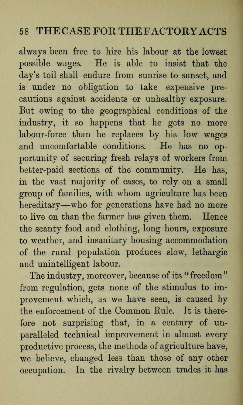 always been free to hire his labour at the lowest possible wages. He is able to insist that the day’s toil shall endure from sunrise to sunset, and is under no obligation to take expensive pre- cautions against accidents or unhealthy exposure. But owing to the geographical conditions of the industry, it so happens that he gets no more labour-force than he replaces by his low wages and uncomfortable conditions. He has no op- portunity of securing fresh relays of workers from better-paid sections of the community. He has, in the vast majority of cases, to rely on a small group of families, with whom agriculture has been hereditary—who for generations have had no more to live on than the farmer has given them. Hence the scanty food and clothing, long hours, exposure to weather, and insanitary housing accommodation of the rural population produces slow, lethargic and unintelligent labour. The industry, moreover, because of its “ freedom ” from regulation, gets none of the stimulus to im- provement which, as we have seen, is caused by the enforcement of the Common Kule. It is there- fore not surprising that, in a century of un- paralleled technical improvement in almost every productive process, the methods of agriculture have, we believe, changed less than those of any other occupation. In the rivalry between trades it has