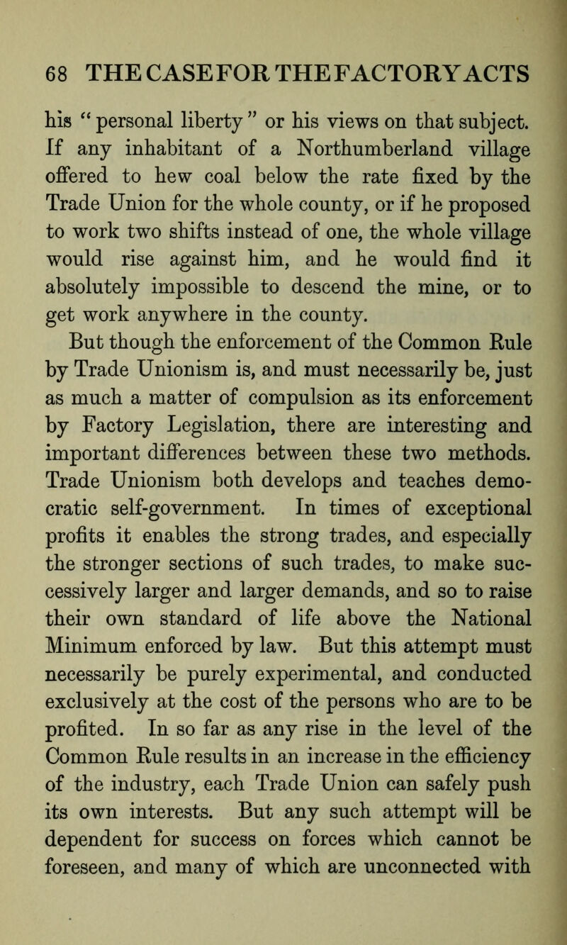 Ills “ personal liberty ” or his views on that subject. If any inhabitant of a Northumberland village offered to hew coal below the rate fixed by the Trade Union for the whole county, or if he proposed to work two shifts instead of one, the whole village would rise against him, and he would find it absolutely impossible to descend the mine, or to get work anywhere in the county. But though the enforcement of the Common Rule by Trade Unionism is, and must necessarily be, just as much a matter of compulsion as its enforcement by Factory Legislation, there are interesting and important differences between these two methods. Trade Unionism both develops and teaches demo- cratic self-government. In times of exceptional profits it enables the strong trades, and especially the stronger sections of such trades, to make suc- cessively larger and larger demands, and so to raise their own standard of life above the National Minimum enforced by law. But this attempt must necessarily be purely experimental, and conducted exclusively at the cost of the persons who are to be profited. In so far as any rise in the level of the Common Rule results in an increase in the efficiency of the industry, each Trade Union can safely push its own interests. But any such attempt will be dependent for success on forces which cannot be foreseen, and many of which are unconnected with