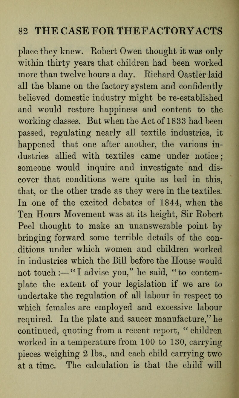 place they knew. Eobert Owen thought it was only within thirty years that children had been worked more than twelve hours a day. Eichard Oastler laid all the blame on the factory system and confidently believed domestic industry might be re-established and would restore happiness and content to the working classes. But when the Act of 1833 had been passed, regulating nearly all textile industries, it happened that one after another, the various in- dustries allied with textiles came under notice; someone would inquire and investigate and dis- cover that conditions were quite as bad in this, that, or the other trade as they were in the textiles. In one of the excited debates of 1844, when the Ten Hours Movement was at its height, Sir Eobert Peel thought to make an unanswerable point by bringing forward some terrible details of the con- ditions under which women and children worked in industries which the Bill before the House would not touch :—“I advise you,” he said, “to contem- plate the extent of your legislation if we are to undertake the regulation of all labour in respect to which females are employed and excessive labour required. In the plate and saucer manufacture,” he continued, quoting from a recent report, “ children worked in a temperature from 100 to 130, carrying pieces weighing 2 lbs., and each child carrying two at a time. The calculation is that the child will