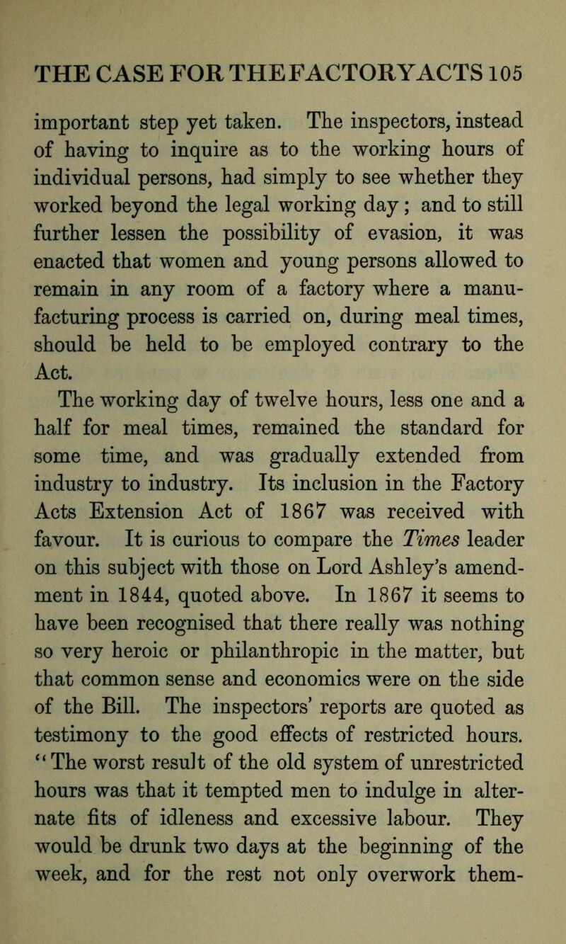 important step yet taken. The inspectors, instead of having to inquire as to the working hours of individual persons, had simply to see whether they worked beyond the legal working day ; and to still further lessen the possibility of evasion, it was enacted that women and young persons allowed to remain in any room of a factory where a manu- facturing process is carried on, during meal times, should be held to be employed contrary to the Act. The working day of twelve hours, less one and a half for meal times, remained the standard for some time, and was gradually extended from industry to industry. Its inclusion in the Factory Acts Extension Act of 1867 was received with favour. It is curious to compare the Times leader on this subject with those on Lord Ashley’s amend- ment in 1844, quoted above. In 1867 it seems to have been recognised that there really was nothing so very heroic or philanthropic in the matter, but that common sense and economics were on the side of the Bill. The inspectors’ reports are quoted as testimony to the good effects of restricted hours. “The worst result of the old system of unrestricted hours was that it tempted men to indulge in alter- nate fits of idleness and excessive labour. They would be drunk two days at the beginning of the week, and for the rest not only overwork them-