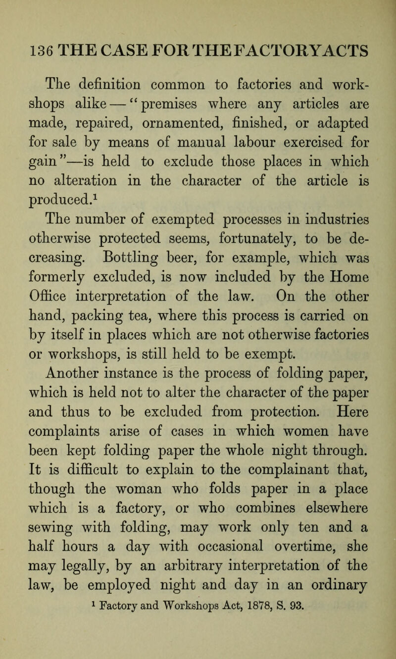 The definition common to factories and work- shops alike — “ premises where any articles are made, repaired, ornamented, finished, or adapted for sale by means of manual labour exercised for gain”—is held to exclude those places in which no alteration in the character of the article is produced.1 The number of exempted processes in industries otherwise protected seems, fortunately, to be de- creasing. Bottling beer, for example, which was formerly excluded, is now included by the Home Office interpretation of the law. On the other hand, packing tea, where this process is carried on by itself in places which are not otherwise factories or workshops, is still held to be exempt. Another instance is the process of folding paper, which is held not to alter the character of the paper and thus to be excluded from protection. Here complaints arise of cases in which women have been kept folding paper the whole night through. It is difficult to explain to the complainant that, though the woman who folds paper in a place which is a factory, or who combines elsewhere sewing with folding, may work only ten and a half hours a day with occasional overtime, she may legally, by an arbitrary interpretation of the law, be employed night and day in an ordinary 1 Factory and Workshops Act, 1878, S. 93.