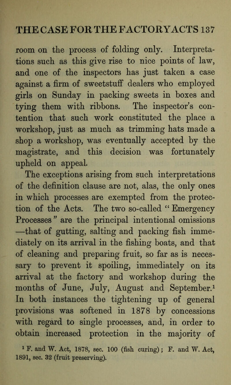 room on the process of folding only. Interpreta- tions such as this give rise to nice points of law, and one of the inspectors has just taken a case against a firm of sweetstuff dealers who employed girls on Sunday in packing sweets in boxes and tying them with ribbons. The inspectors con- tention that such work constituted the place a workshop, just as much as trimming hats made a shop a workshop, was eventually accepted by the magistrate, and this decision was fortunately upheld on appeal. The exceptions arising from such interpretations of the definition clause are not, alas, the only ones in which processes are exempted from the protec- tion of the Acts. The two so-called “ Emergency Processes ” are the principal intentional omissions —that of gutting, salting and packing fish imme- diately on its arrival in the fishing boats, and that of cleaning and preparing fruit, so far as is neces- sary to prevent it spoiling, immediately on its arrival at the factory and workshop during the months of June, July, August and September.1 In both instances the tightening up of general provisions was softened in 1878 by concessions with regard to single processes, and, in order to obtain increased protection in the majority of 1 F. and W. Act, 1878, sec. 100 (fish curing); F. and W. Act, 1891, sec. 32 (fruit preserving).