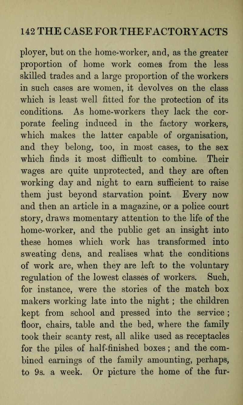 ployer, but on the home-worker, and, as the greater proportion of home work comes from the less skilled trades and a large proportion of the workers in such cases are women, it devolves on the class which is least well fitted for the protection of its conditions. As home-workers they lack the cor- porate feeling induced in the factory workers, which makes the latter capable of organisation, and they belong, too, in most cases, to the sex which finds it most difficult to combine. Their wages are quite unprotected, and they are often working day and night to earn sufficient to raise them just beyond starvation point. Every now and then an article in a magazine, or a police court story, draws momentary attention to the life of the home-worker, and the public get an insight into these homes which work has transformed into sweating dens, and realises what the conditions of work are, when they are left to the voluntary regulation of the lowest classes of workers. Such, for instance, were the stories of the match box makers working late into the night ; the children kept from school and pressed into the service ; floor, chairs, table and the bed, where the family took their scanty rest, all alike used as receptacles for the piles of half-finished boxes; and the com- bined earnings of the family amounting, perhaps, to 9s. a week. Or picture the home of the fur-