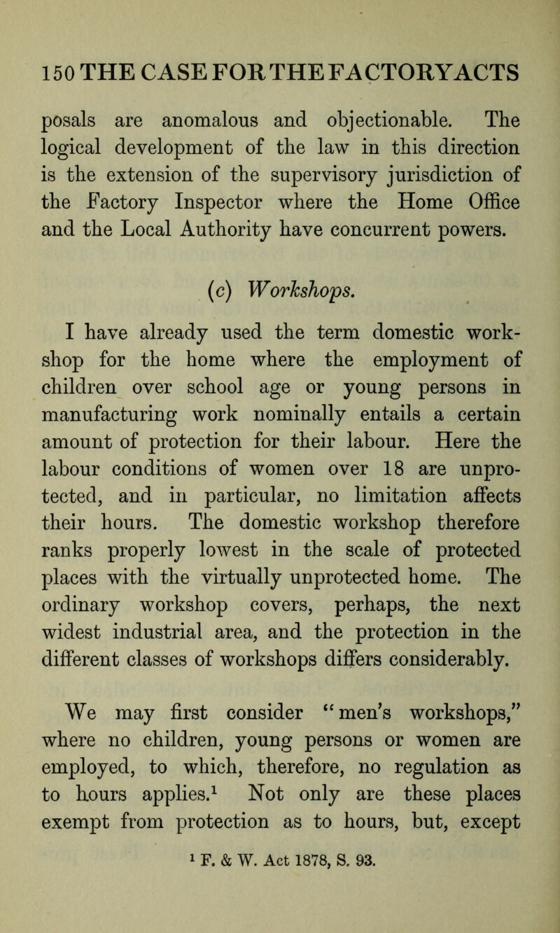 posals are anomalous and objectionable. The logical development of the law in this direction is the extension of the supervisory jurisdiction of the Factory Inspector where the Home Office and the Local Authority have concurrent powers. (c) Workshops. I have already used the term domestic work- shop for the home where the employment of children over school age or young persons in manufacturing work nominally entails a certain amount of protection for their labour. Here the labour conditions of women over 18 are unpro- tected, and in particular, no limitation affects their hours. The domestic workshop therefore ranks properly lowest in the scale of protected places with the virtually unprotected home. The ordinary workshop covers, perhaps, the next widest industrial area, and the protection in the different classes of workshops differs considerably. We may first consider “men’s workshops,” where no children, young persons or women are employed, to which, therefore, no regulation as to hours applies.1 Not only are these places exempt from protection as to hours, but, except