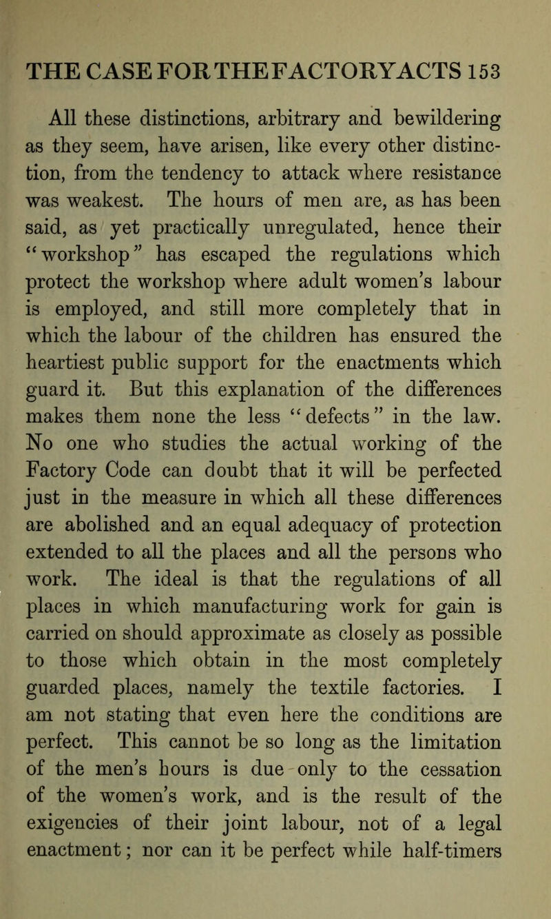 All these distinctions, arbitrary and bewildering as they seem, have arisen, like every other distinc- tion, from the tendency to attack where resistance was weakest. The hours of men are, as has been said, as yet practically unregulated, hence their “ workshop ” has escaped the regulations which protect the workshop where adult women’s labour is employed, and still more completely that in which the labour of the children has ensured the heartiest public support for the enactments which guard it. But this explanation of the differences makes them none the less “defects” in the law. No one who studies the actual working of the Factory Code can doubt that it will be perfected just in the measure in which all these differences are abolished and an equal adequacy of protection extended to all the places and all the persons who work. The ideal is that the regulations of all places in which manufacturing work for gain is carried on should approximate as closely as possible to those which obtain in the most completely guarded places, namely the textile factories. I am not stating that even here the conditions are perfect. This cannot be so long as the limitation of the men’s hours is due only to the cessation of the women’s work, and is the result of the exigencies of their joint labour, not of a legal enactment; nor can it be perfect while half-timers