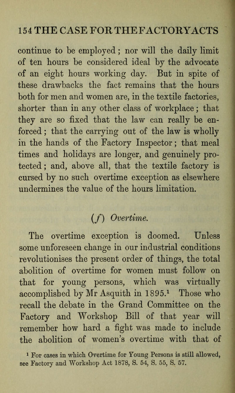 continue to be employed; nor will the daily limit of ten hours be considered ideal by the advocate of an eight hours working day. But in spite of these drawbacks the fact remains that the hours both for men and women are, in the textile factories, shorter than in any other class of workplace; that they are so fixed that the law can really be en- forced ; that the carrying out of the law is wholly in the hands of the Factory Inspector; that meal times and holidays are longer, and genuinely pro- tected ; and, above all, that the textile factory is cursed by no such overtime exception as elsewhere undermines the value of the hours limitation. (/) Overtime. The overtime exception is doomed. Unless some unforeseen change in our industrial conditions revolutionises the present order of things, the total abolition of overtime for women must follow on that for young persons, which was virtually accomplished by Mr Asquith in 1895.1 Those who recall the debate in the Grand Committee on the Factory and Workshop Bill of that year will remember how hard a fight was made to include the abolition of women’s overtime with that of 1 For cases in which Overtime for Young Persons is still allowed, see Factory and Workshop Act 1878, S. 54, S. 55, S. 57.