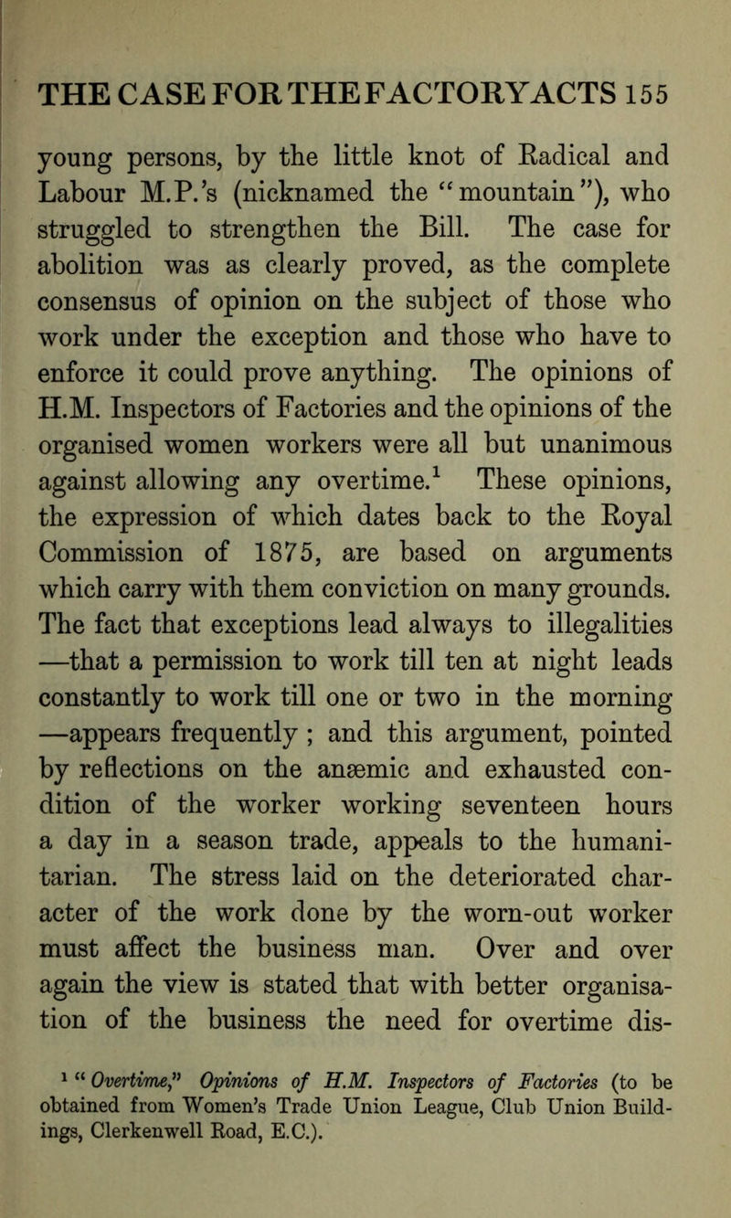 young persons, by the little knot of Kadical and Labour M.P.’s (nicknamed the “ mountain ”), who struggled to strengthen the Bill. The case for abolition was as clearly proved, as the complete consensus of opinion on the subject of those who work under the exception and those who have to enforce it could prove anything. The opinions of H.M. Inspectors of Factories and the opinions of the organised women workers were all but unanimous against allowing any overtime.1 These opinions, the expression of which dates back to the Eoyal Commission of 1875, are based on arguments which carry with them conviction on many grounds. The fact that exceptions lead always to illegalities —that a permission to work till ten at night leads constantly to work till one or two in the morning —appears frequently ; and this argument, pointed by reflections on the anaemic and exhausted con- dition of the wTorker working seventeen hours a day in a season trade, appeals to the humani- tarian. The stress laid on the deteriorated char- acter of the work done by the worn-out worker must affect the business man. Over and over again the view is stated that with better organisa- tion of the business the need for overtime dis- 1 “ Overtime,” Opinions of H.M. Inspectors of Factories (to be obtained from Women’s Trade Union League, Club Union Build- ings, Clerkenwell Boad, E.C.).