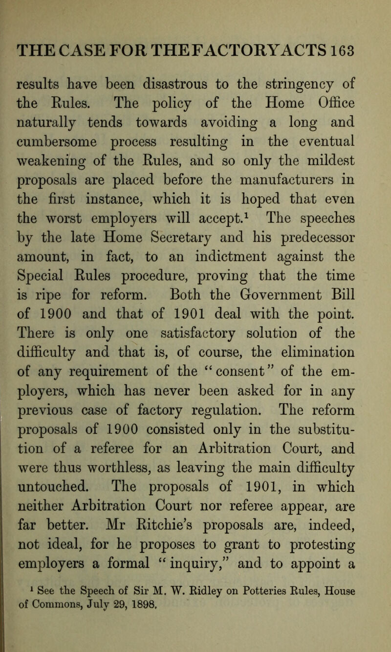 results have been disastrous to the stringency of the Rules. The policy of the Home Office naturally tends towards avoiding a long and cumbersome process resulting in the eventual weakening of the Rules, and so only the mildest proposals are placed before the manufacturers in the first instance, which it is hoped that even the worst employers will accept.1 The speeches by the late Home Secretary and his predecessor amount, in fact, to an indictment against the Special Rules procedure, proving that the time is ripe for reform. Both the Government Bill of 1900 and that of 1901 deal with the point. There is only one satisfactory solution of the difficulty and that is, of course, the elimination of any requirement of the “ consent” of the em- ployers, which has never been asked for in any previous case of factory regulation. The reform proposals of 1900 consisted only in the substitu- tion of a referee for an Arbitration Court, and were thus worthless, as leaving the main difficulty untouched. The proposals of 1901, in which neither Arbitration Court nor referee appear, are far better. Mr Ritchie’s proposals are, indeed, not ideal, for he proposes to grant to protesting employers a formal “ inquiry,” and to appoint a 1 See the Speech of Sir M. W. Ridley on Potteries Rules, House of Commons, July 29, 1898,