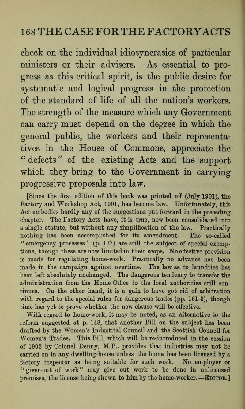 check on the individual idiosyncrasies of particular ministers or their advisers. As essential to pro- gress as this critical spirit, is the public desire for systematic and logical progress in the protection of the standard of life of all the nation's workers. The strength of the measure which any Government can carry must depend on the degree in which the general public, the workers and their representa- tives in the House of Commons, appreciate the “ defects ” of the existing Acts and the support which they bring to the Government in carrying progressive proposals into law. [Since the first edition of this book was printed off (July 1901), the Factory and Workshop Act, 1901, has become law. Unfortunately, this Act embodies hardly any of the suggestions put forward in the preceding chapter. The Factory Acts have, it is true, now been consolidated into a single statute, but without any simplification of the law. Practically nothing has been accomplished for its amendment. The so-called “emergency processes” (p. 137) are still the subject of special exemp- tions, though these are now limited in their scope. No effective provision is made for regulating home-work. Practically no advance has been made in the campaign against overtime. The law as to laundries has been left absolutely unchanged. The dangerous tendency to transfer the administration from the Home Office to the local authorities still con- tinues. On the other hand, it is a gain to have got rid of arbitration with regard to the special rules for dangerous trades (pp. 161-3), though time has yet to prove whether the new clause will be effective. With regard to home-work, it may be noted, as an alternative to the reform suggested at p. 148, that another Bill on the subject has been drafted by the Women’s Industrial Council and the Scottish Council for Women’s Trades. This Bill, which will be re-introduced in the session of 1902 by Colonel Denny, M.P., provides that industries may not be carried on in any dwelling-house unless the home has been licensed by a factory inspector as being suitable for such work. No employer or “giver-out of work” may give out work to be done in unlicensed premises, the license being shown to him by the home-worker.—Editor.]