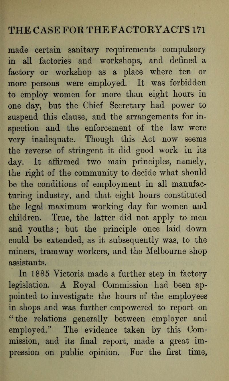 made certain sanitary requirements compulsory in all factories and workshops, and defined a factory or workshop as a place where ten or more persons were employed. It was forbidden to employ women for more than eight hours in one day, but the Chief Secretary had power to suspend this clause, and the arrangements for in- spection and the enforcement of the law were very inadequate. Though this Act now seems the reverse of stringent it did good work in its day. It affirmed two main principles, namely, the right of the community to decide what should be the conditions of employment in all manufac- turing industry, and that eight hours constituted the legal maximum working day for women and children. True, the latter did not apply to men and youths; but the principle once laid down could be extended, as it subsequently was, to the miners, tramway workers, and the Melbourne shop assistants. In 1885 Victoria made a further step in factory legislation. A Royal Commission had been ap- pointed to investigate the hours of the employees in shops and was further empowered to report on “ the relations generally between employer and employed. ” The evidence taken by this Com- mission, and its final report, made a great im- pression on public opinion. For the first time,