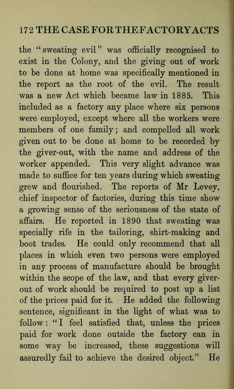 the “ sweating evil” was officially recognised to exist in the Colony, and the giving out of work to be done at home was specifically mentioned in the report as the root of the evil. The result was a new Act which became law in 1885. This included as a factory any place where six persons were employed, except where all the workers were members of one family; and compelled all work given out to be done at home to be recorded by the giver-out, with the name and address of the worker appended. This very slight advance was made to suffice for ten years during which sweating grew and flourished. The reports of Mr Levey, chief inspector of factories, during this time show a growing sense of the seriousness of the state of affairs. He reported in 1890 that sweating was specially rife in the tailoring, shirt-making and boot trades. He could only recommend that all places in which even two persons were employed in any process of manufacture should be brought within the scope of the law, and that every giver- out of work should be required to post up a list of the prices paid for it. He added the following sentence, significant in the light of what was to follow: “ I feel satisfied that, unless the prices paid for work done outside the factory can in some way be increased, these suggestions will assuredly fail to achieve the desired object.” He