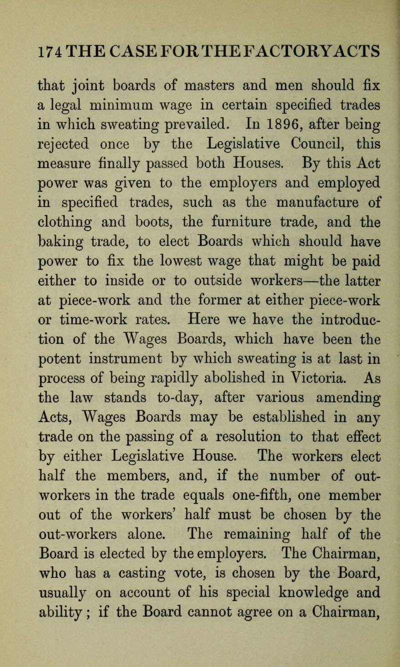 that joint boards of masters and men should fix a legal minimum wage in certain specified trades in which sweating prevailed. In 1896, after being rejected once by the Legislative Council, this measure finally passed both Houses. By this Act power was given to the employers and employed in specified trades, such as the manufacture of clothing and boots, the furniture trade, and the baking trade, to elect Boards which should have power to fix the lowest wage that might be paid either to inside or to outside workers—the latter at piece-work and the former at either piece-work or time-work rates. Here we have the introduc- tion of the Wages Boards, which have been the potent instrument by which sweating is at last in process of being rapidly abolished in Victoria. As the law stands to-day, after various amending Acts, Wages Boards may be established in any trade on the passing of a resolution to that effect by either Legislative House. The workers elect half the members, and, if the number of out- workers in the trade equals one-fifth, one member out of the workers’ half must be chosen by the out-workers alone. The remaining half of the Board is elected by the employers. The Chairman, who has a casting vote, is chosen by the Board, usually on account of his special knowledge and ability; if the Board cannot agree on a Chairman,