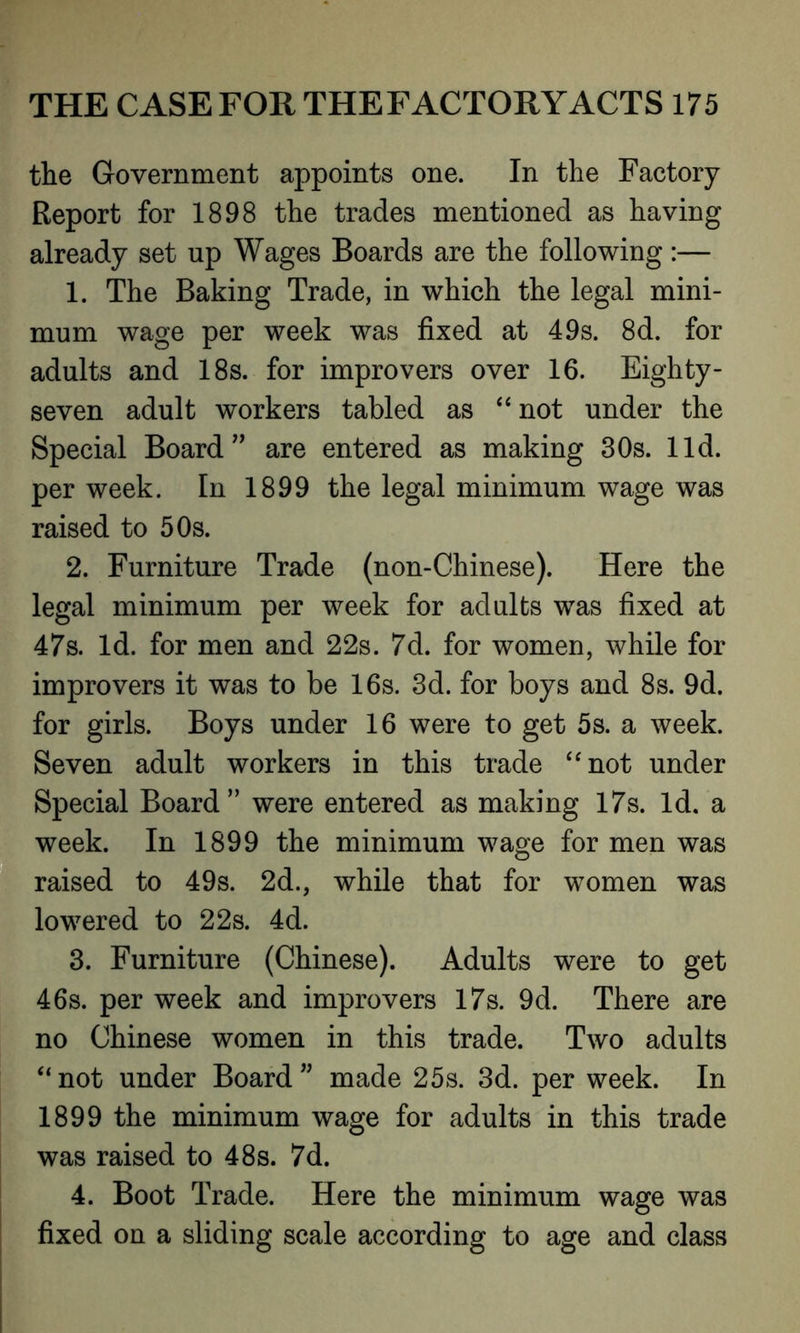 the Government appoints one. In the Factory Report for 1898 the trades mentioned as having already set up Wages Boards are the following:— 1. The Baking Trade, in which the legal mini- mum wage per week was fixed at 49s. 8d. for adults and 18s. for improvers over 16. Eighty- seven adult workers tabled as “ not under the Special Board” are entered as making 30s. lid. per week. In 1899 the legal minimum wage was raised to 50s. 2. Furniture Trade (non-Chinese). Here the legal minimum per week for adults was fixed at 47s. Id. for men and 22s. 7d. for women, while for improvers it was to be 16s. 3d. for boys and 8s. 9d. for girls. Boys under 16 were to get 5s. a week. Seven adult workers in this trade “not under Special Board” were entered as making 17s. Id. a week. In 1899 the minimum wage for men was raised to 49s. 2d., while that for women was lowered to 22s. 4d. 3. Furniture (Chinese). Adults were to get 46s. per week and improvers 17s. 9d. There are no Chinese women in this trade. Two adults “not under Board” made 25s. 3d. per week. In 1899 the minimum wage for adults in this trade was raised to 48s. 7d. 4. Boot Trade. Here the minimum wage was fixed on a sliding scale according to age and class