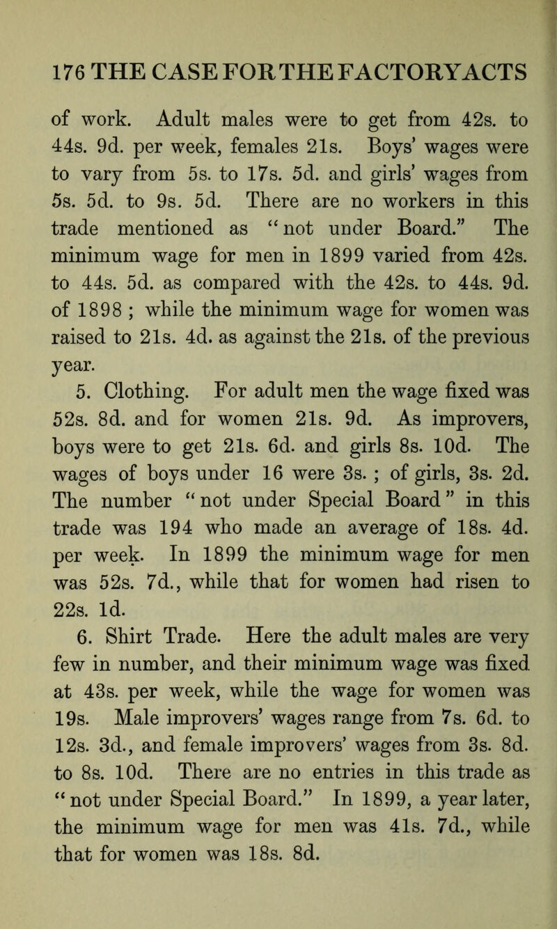 of work. Adult males were to get from 42s. to 44s. 9d. per week, females 21s. Boys’ wages were to vary from 5s. to 17s. 5d. and girls’ wages from 5s. 5d. to 9s. 5d. There are no workers in this trade mentioned as “ not under Board.” The minimum wage for men in 1899 varied from 42s. to 44s. 5d. as compared with the 42s. to 44s. 9d. of 1898 ; while the minimum wage for women was raised to 21s. 4d. as against the 21s. of the previous year. 5. Clothing. For adult men the wage fixed was 52s. 8d. and for women 21s. 9d. As improvers, boys were to get 21s. 6d. and girls 8s. lOd. The wages of boys under 16 were 3s. ; of girls, 3s. 2d. The number “ not under Special Board ” in this trade was 194 who made an average of 18s. 4d. per week. In 1899 the minimum wage for men was 52s. 7d., while that for women had risen to 22s. Id. 6. Shirt Trade. Here the adult males are very few in number, and their minimum wage was fixed at 43s. per week, while the wage for women was 19s. Male improvers’ wages range from 7s. 6d. to 12s. 3d., and female improvers’ wages from 3s. 8d. to 8s. lOd. There are no entries in this trade as “not under Special Board.” In 1899, a year later, the minimum wage for men was 41s. 7d., while that for women was 18s. 8d.