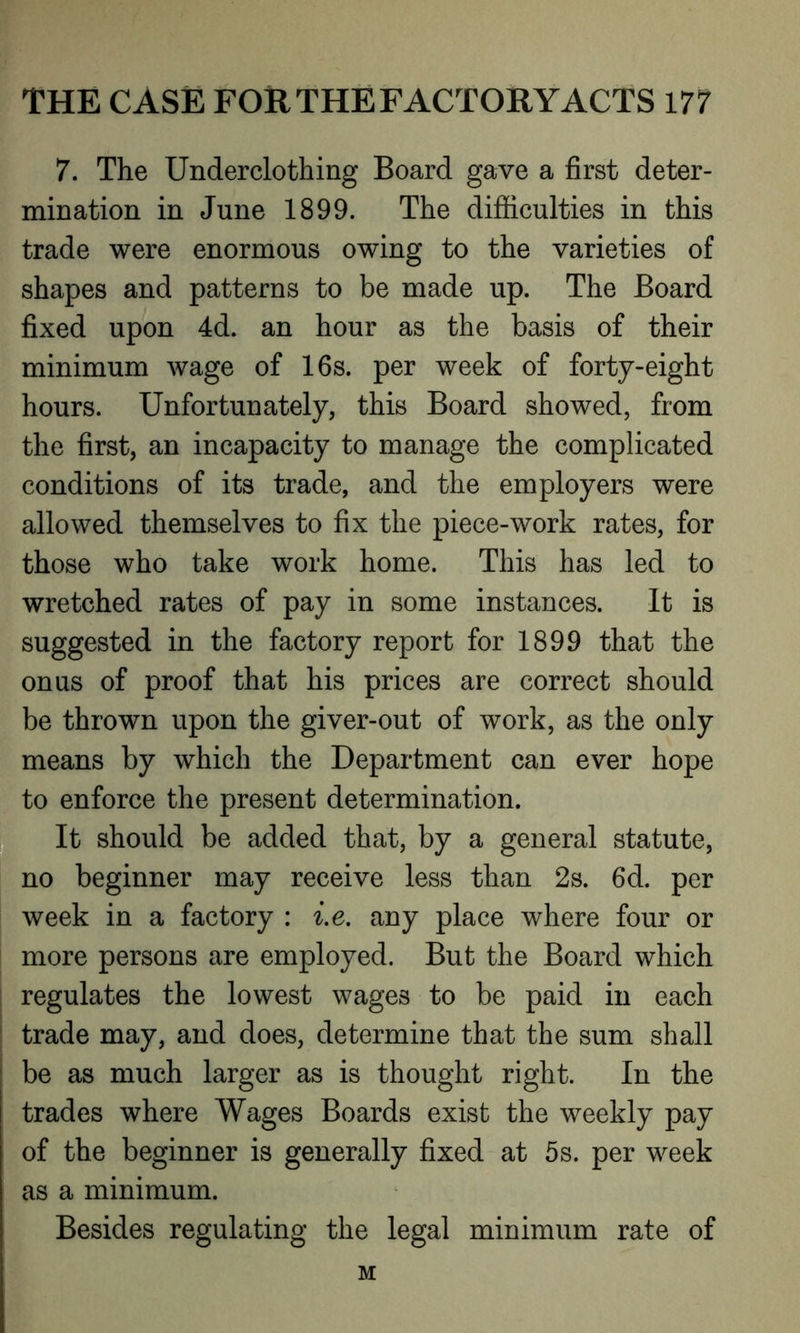 7. The Underclothing Board gave a first deter- mination in June 1899. The difficulties in this trade were enormous owing to the varieties of shapes and patterns to be made up. The Board fixed upon 4d. an hour as the basis of their minimum wage of 16s. per week of forty-eight hours. Unfortunately, this Board showed, from the first, an incapacity to manage the complicated conditions of its trade, and the employers were allowed themselves to fix the piece-work rates, for those who take work home. This has led to wretched rates of pay in some instances. It is suggested in the factory report for 1899 that the onus of proof that his prices are correct should be thrown upon the giver-out of work, as the only means by which the Department can ever hope to enforce the present determination. It should be added that, by a general statute, no beginner may receive less than 2s. 6d. per week in a factory : i.e. any place where four or more persons are employed. But the Board which regulates the lowest wages to be paid in each trade may, and does, determine that the sum shall be as much larger as is thought right. In the trades where Wages Boards exist the weekly pay of the beginner is generally fixed at 5s. per week as a minimum. Besides regulating the legal minimum rate of M