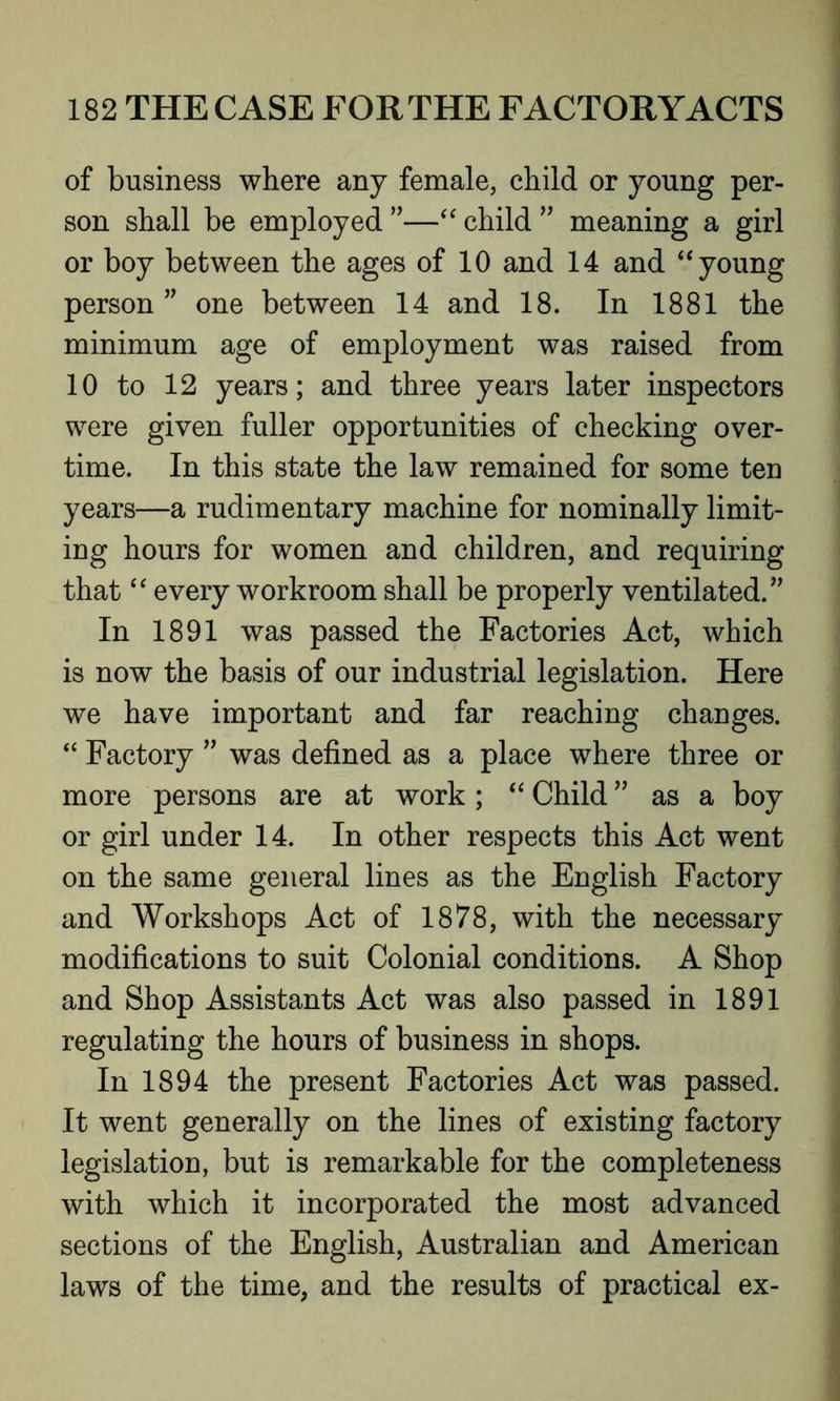of business where any female, child or young per- son shall be employed ”—“ child ” meaning a girl or boy between the ages of 10 and 14 and “ young person” one between 14 and 18. In 1881 the minimum age of employment was raised from 10 to 12 years; and three years later inspectors were given fuller opportunities of checking over- time. In this state the law remained for some ten years—a rudimentary machine for nominally limit- ing hours for women and children, and requiring that “ every workroom shall be properly ventilated.” In 1891 was passed the Factories Act, which is now the basis of our industrial legislation. Here we have important and far reaching changes. “ Factory ” was defined as a place where three or more persons are at work; “ Child ” as a boy or girl under 14. In other respects this Act went on the same general lines as the English Factory and Workshops Act of 1878, with the necessary modifications to suit Colonial conditions. A Shop and Shop Assistants Act was also passed in 1891 regulating the hours of business in shops. In 1894 the present Factories Act was passed. It went generally on the lines of existing factory legislation, but is remarkable for the completeness with which it incorporated the most advanced sections of the English, Australian and American laws of the time, and the results of practical ex-