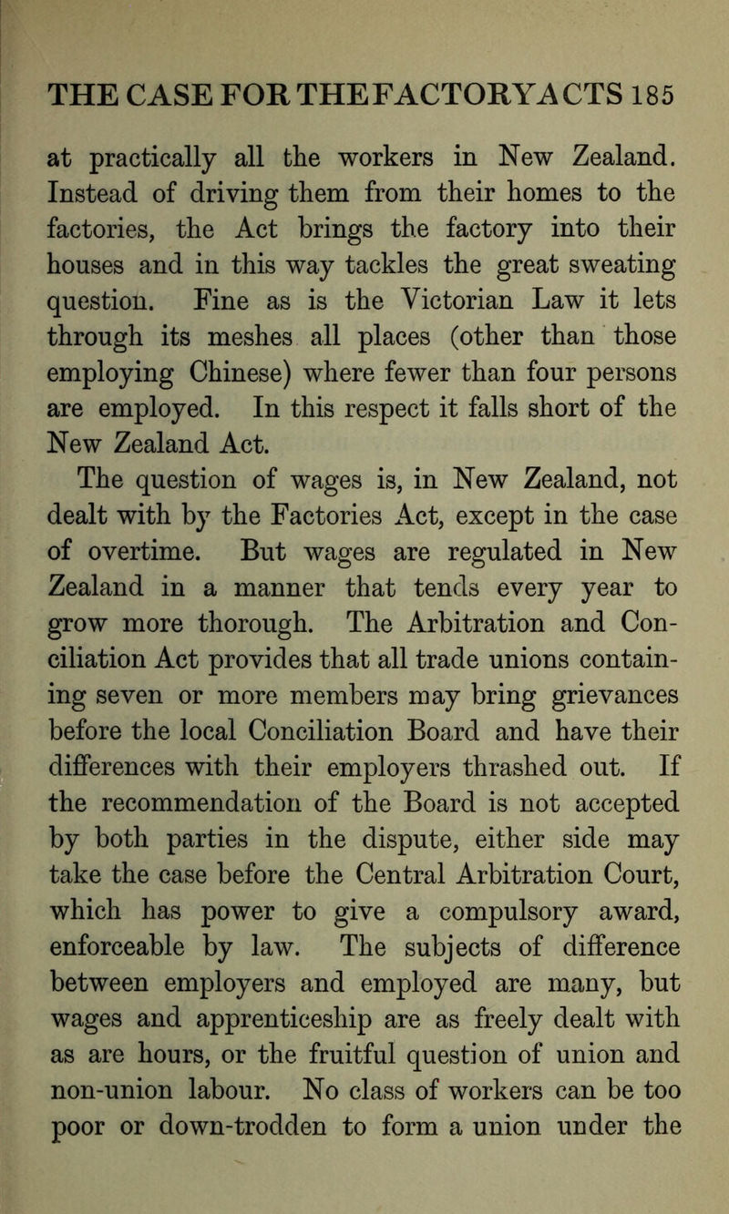 at practically all the workers in New Zealand. Instead of driving them from their homes to the factories, the Act brings the factory into their houses and in this way tackles the great sweating question. Fine as is the Victorian Law it lets through its meshes all places (other than those employing Chinese) where fewer than four persons are employed. In this respect it falls short of the New Zealand Act. The question of wages is, in New Zealand, not dealt with by the Factories Act, except in the case of overtime. But wages are regulated in New Zealand in a manner that tends every year to grow more thorough. The Arbitration and Con- ciliation Act provides that all trade unions contain- ing seven or more members may bring grievances before the local Conciliation Board and have their differences with their employers thrashed out. If the recommendation of the Board is not accepted by both parties in the dispute, either side may take the case before the Central Arbitration Court, which has power to give a compulsory award, enforceable by law. The subjects of difference between employers and employed are many, but wages and apprenticeship are as freely dealt with as are hours, or the fruitful question of union and non-union labour. No class of workers can be too poor or down-trodden to form a union under the