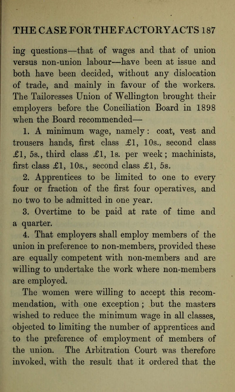 ing questions—that of wages and that of union versus non-union labour—have been at issue and both have been decided, without any dislocation of trade, and mainly in favour of the workers. The Tailoresses Union of Wellington brought their employers before the Conciliation Board in 1898 when the Board recommended— 1. A minimum wage, namely: coat, vest and trousers hands, first class £1, 10s., second class £1, 5s., third class £1, Is. per week; machinists, first class £1, 10s., second class £1, 5s. 2. Apprentices to be limited to one to every four or fraction of the first four operatives, and no two to be admitted in one year. 3. Overtime to be paid at rate of time and a quarter. 4. That employers shall employ members of the union in preference to non-members, provided these are equally competent with non-members and are willing to undertake the work where non-members are employed. The women were willing to accept this recom- mendation, with one exception; but the masters wished to reduce the minimum wage in all classes, objected to limiting the number of apprentices and to the preference of employment of members of the union. The Arbitration Court was therefore invoked, with the result that it ordered that the