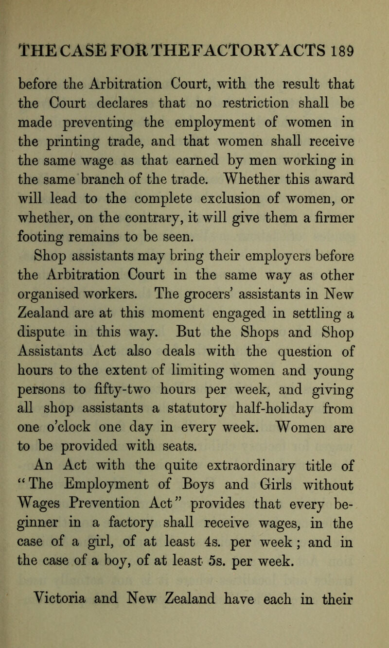 before the Arbitration Court, with the result that the Court declares that no restriction shall be made preventing the employment of women in the printing trade, and that women shall receive the same wage as that earned by men working in the same branch of the trade. Whether this award will lead to the complete exclusion of women, or whether, on the contrary, it will give them a firmer footing remains to be seen. Shop assistants may bring their employers before the Arbitration Court in the same way as other organised workers. The grocers’ assistants in New Zealand are at this moment engaged in settling a dispute in this way. But the Shops and Shop Assistants Act also deals with the question of hours to the extent of limiting women and young persons to fifty-two hours per week, and giving all shop assistants a statutory half-holiday from one o’clock one day in every week. Women are to be provided with seats. An Act with the quite extraordinary title of “The Employment of Boys and Girls without Wages Prevention Act” provides that every be- ginner in a factory shall receive wages, in the case of a girl, of at least 4s. per week; and in the case of a boy, of at least 5s. per week. Victoria and New Zealand have each in their