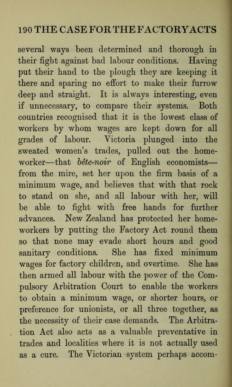 several ways been determined and thorough in their fight against bad labour conditions. Having put their hand to the plough they are keeping it there and sparing no effort to make their furrow deep and straight. It is always interesting, even if unnecessary, to compare their systems. Both countries recognised that it is the lowest class of workers by whom wages are kept down for all grades of labour. Victoria plunged into the sweated women’s trades, pulled out the home- worker—that bete-noir of English economists— from the mire, set her upon the firm basis of a minimum wage, and believes that with that rock to stand on she, and all labour with her, will be able to fight with free hands for further advances. New Zealand has protected her home- workers by putting the Factory Act round them so that none may evade short hours and good sanitary conditions. She has fixed minimum wages for factory children, and overtime. She has then armed all labour with the power of the Com- pulsory Arbitration Court to enable the workers to obtain a minimum wage, or shorter hours, or preference for unionists, or all three together, as the necessity of their case demands. The Arbitra- tion Act also acts as a valuable preventative in trades and localities where it is not actually used as a cure. The Victorian system perhaps accom-