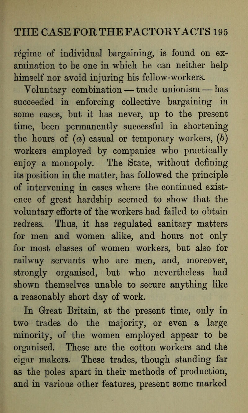 regime of individual bargaining, is found on ex- amination to be one in which he can neither help himself nor avoid injuring his fellow-workers. Voluntary combination — trade unionism — has succeeded in enforcing collective bargaining in some cases, but it has never, up to the present time, been permanently successful in shortening the hours of (a) casual or temporary workers, (b) workers employed by companies who practically enjoy a monopoly. The State, without defining its position in the matter, has followed the principle of intervening in cases where the continued exist- ence of great hardship seemed to show that the voluntary efforts of the workers had failed to obtain redress. Thus, it has regulated sanitary matters for men and women alike, and hours not only for most classes of women workers, but also for railway servants who are men, and, moreover, strongly organised, but who nevertheless had shown themselves unable to secure anything like a reasonably short day of work. In Great Britain, at the present time, only in two trades do the majority, or even a large minority, of the women employed appear to be organised. These are the cotton workers and the cigar makers. These trades, though standing far as the poles apart in their methods of production, and in various other features, present some marked
