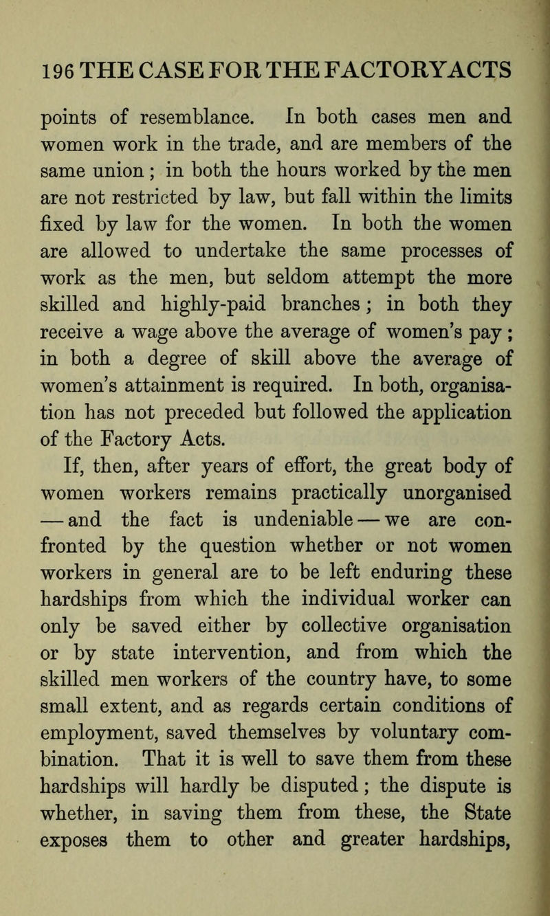 points of resemblance. In both cases men and women work in the trade, and are members of the same union; in both the hours worked by the men are not restricted by law, but fall within the limits fixed by law for the women. In both the women are allowed to undertake the same processes of work as the men, but seldom attempt the more skilled and highly-paid branches; in both they receive a wage above the average of women’s pay ; in both a degree of skill above the average of women’s attainment is required. In both, organisa- tion has not preceded but followed the application of the Factory Acts. If, then, after years of effort, the great body of women workers remains practically unorganised — and the fact is undeniable — we are con- fronted by the question whether or not women workers in general are to be left enduring these hardships from which the individual worker can only be saved either by collective organisation or by state intervention, and from which the skilled men workers of the country have, to some small extent, and as regards certain conditions of employment, saved themselves by voluntary com- bination. That it is well to save them from these hardships will hardly be disputed; the dispute is whether, in saving them from these, the State exposes them to other and greater hardships,