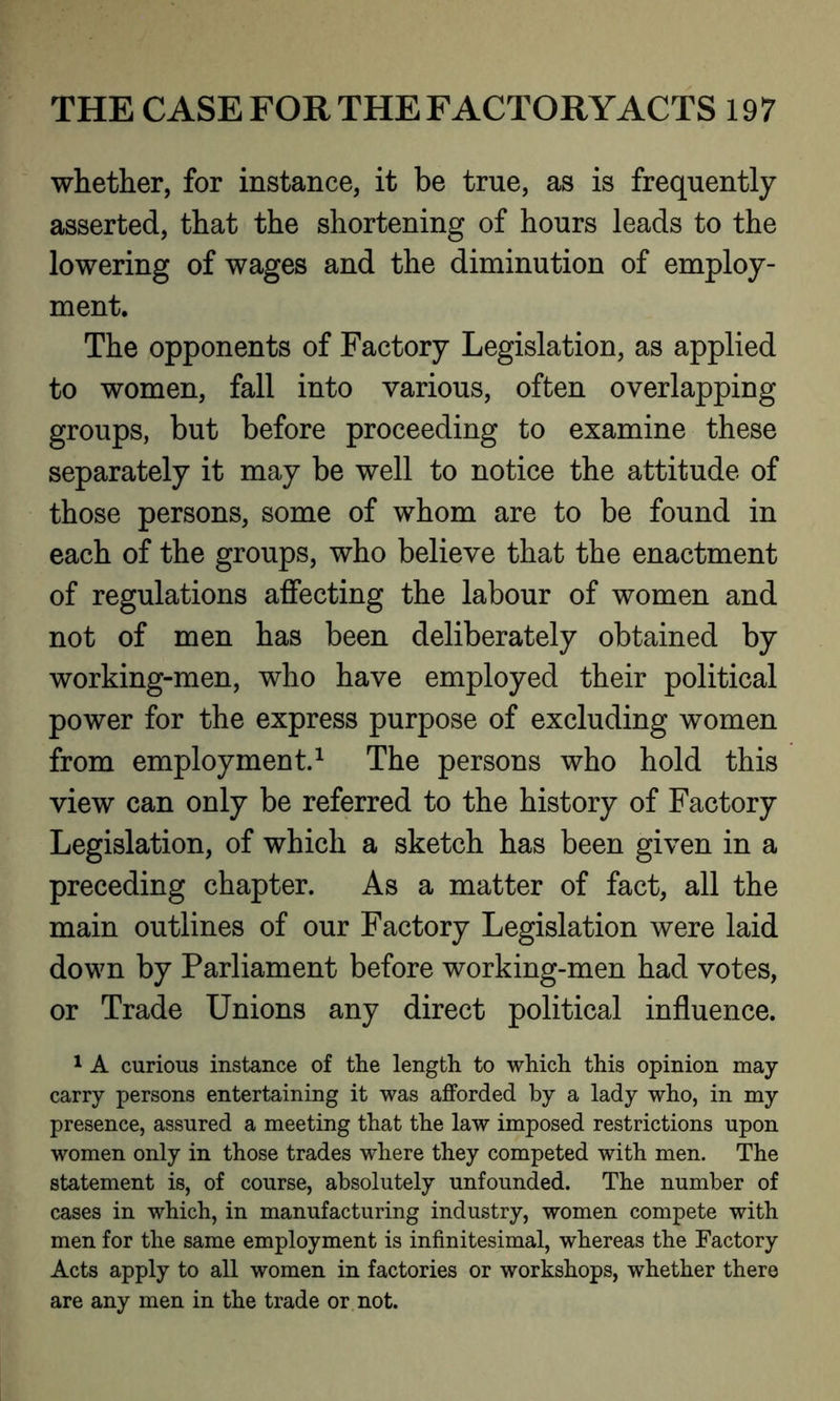 whether, for instance, it be true, as is frequently asserted, that the shortening of hours leads to the lowering of wages and the diminution of employ- ment. The opponents of Factory Legislation, as applied to women, fall into various, often overlapping groups, but before proceeding to examine these separately it may be well to notice the attitude of those persons, some of whom are to be found in each of the groups, who believe that the enactment of regulations affecting the labour of women and not of men has been deliberately obtained by working-men, who have employed their political power for the express purpose of excluding women from employment.1 The persons who hold this view can only be referred to the history of Factory Legislation, of which a sketch has been given in a preceding chapter. As a matter of fact, all the main outlines of our Factory Legislation were laid down by Parliament before working-men had votes, or Trade Unions any direct political influence. 1 A curious instance of the length to which this opinion may carry persons entertaining it was afforded by a lady who, in my presence, assured a meeting that the law imposed restrictions upon women only in those trades where they competed with men. The statement is, of course, absolutely unfounded. The number of cases in which, in manufacturing industry, women compete with men for the same employment is infinitesimal, whereas the Factory Acts apply to all women in factories or workshops, whether there are any men in the trade or not.