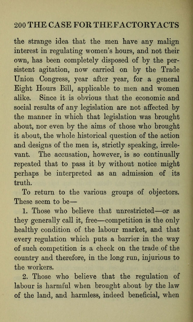 the strange idea that the men have any malign interest in regulating women’s hours, and not their own, has been completely disposed of by the per- sistent agitation, now carried on by the Trade Union Congress, year after year, for a general Eight Hours Bill, applicable to men and women alike. Since it is obvious that the economic and social results of any legislation are not affected by the manner in which that legislation was brought about, nor even by the aims of those who brought it about, the whole historical question of the action and designs of the men is, strictly speaking, irrele- vant. The accusation, however, is so continually repeated that to pass it by without notice might perhaps be interpreted as an admission of its truth. To return to the various groups of objectors. These seem to be— 1. Those who believe that unrestricted—or as they generally call it, free—competition is the only healthy condition of the labour market, and that every regulation which puts a barrier in the way of such competition is a check on the trade of the country and therefore, in the long run, injurious to the workers. 2. Those who believe that the regulation of labour is harmful when brought about by the law of the land, and harmless, indeed beneficial, when
