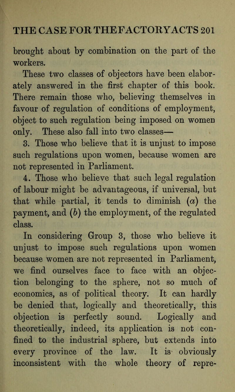 brought about by combination on the part of the workers. These two classes of objectors have been elabor- ately answered in the first chapter of this book. There remain those who, believing themselves in favour of regulation of conditions of employment, object to such regulation being imposed on women only. These also fall into two classes— 3. Those who believe that it is unjust to impose such regulations upon women, because women are not represented in Parliament. 4. Those who believe that such legal regulation of labour might be advantageous, if universal, but that while partial, it tends to diminish (a) the payment, and (b) the employment, of the regulated class. In considering Group 3, those who believe it unjust to impose such regulations upon women because women are not represented in Parliament, we find ourselves face to face with an objec- tion belonging to the sphere, not so much of economics, as of political theory. It can hardly be denied that, logically and theoretically, this objection is perfectly sound. Logically and theoretically, indeed, its application is not con- fined to the industrial sphere, but extends into every province of the law. It is^ obviously inconsistent with the whole theory of repre-
