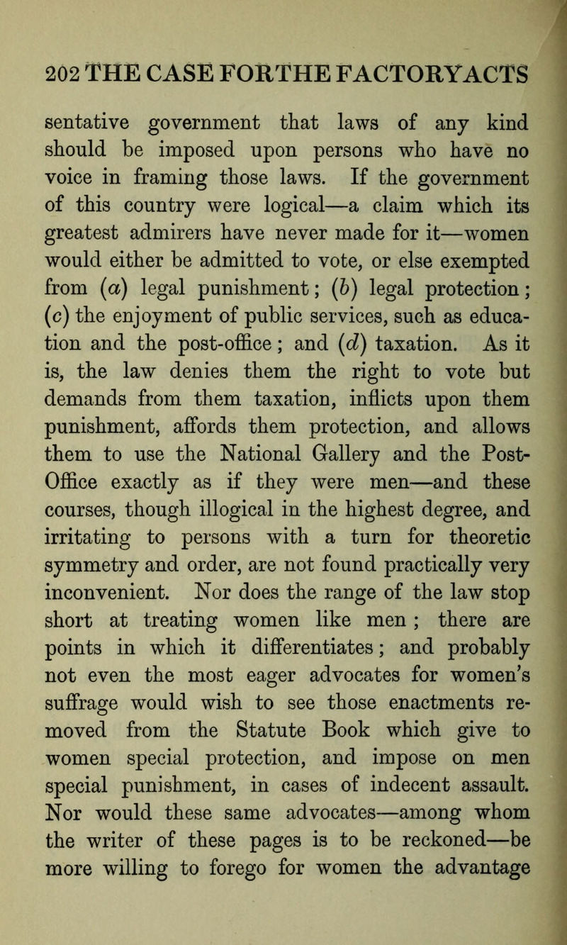 sentative government that laws of any kind should be imposed upon persons who have no voice in framing those laws. If the government of this country were logical—a claim which its greatest admirers have never made for it—women would either be admitted to vote, or else exempted from (a) legal punishment; (b) legal protection; (c) the enjoyment of public services, such as educa- tion and the post-office; and (d) taxation. As it is, the law denies them the right to vote but demands from them taxation, inflicts upon them punishment, affords them protection, and allows them to use the National Gallery and the Post- Office exactly as if they were men—and these courses, though illogical in the highest degree, and irritating to persons with a turn for theoretic symmetry and order, are not found practically very inconvenient. Nor does the range of the law stop short at treating women like men; there are points in which it differentiates; and probably not even the most eager advocates for women’s suffrage would wish to see those enactments re- moved from the Statute Book which give to women special protection, and impose on men special punishment, in cases of indecent assault. Nor would these same advocates—among whom the writer of these pages is to be reckoned—be more willing to forego for women the advantage